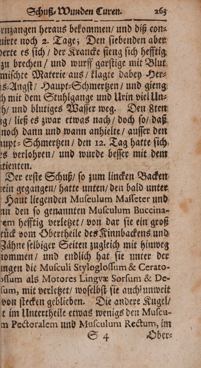 enzangen heraus bekommen / und diß cons uirte noch 2. Tage; Den fiebenden aber erte es ſich / der Krancke ſieng ſich hefftig zu brechen / und wurff garſtige mit Blut miſchte Materie aus / klagte dabey Her⸗ 8⸗Angſt / Haupt⸗Schmertzen / und gieng h mit dem Stuhlgange und Urin viel Un⸗ h / und blutiges Waſſer weg. Den stem ig / ließ es zwar etwas nach / doch ſo / daß noch dann und wann anhielte / auſſer den zupt⸗Schmertzen / den 12. Tag hatte ſich, s verlohren / und wurde beſſer mit dem tienten. | ni Der erſte Schuß / fo zum lincken Backen ein gegangen / hatte unten / den bald unten Haut liegenden Mufeulam Mafleter und un den fo genannten Mulculum Buccina- em hefftig verletzet / von dar fie ein groß tuͤck vom Dbertheile des Kinnbackens und Zaͤhne ſelbiger Seiten zugleich mit hinweg iommen / und endlich hat fie unter der ingen die Mufculi Stylogloſſum &amp; Cerato- »flam als Motores Lingvæ Sorſum &amp; De- ſum, mit verletzet / woſelbſt fie auch unweit von ſtecken geblieben. Die andere Kugel / t im Untertheile etwas wenigs den Mufcau- m Pedteralem und Muſculum Rectum, im