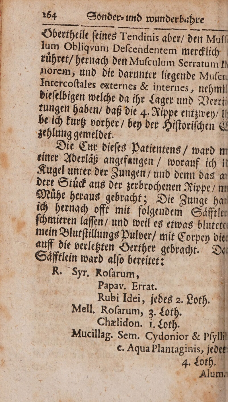 2 164 Sonder⸗ und wunder bahre Obertheile feines Tendinis aber / den Muff lum Obliqvum Deſcendentem mercklich ruͤhret / hernach den Muſculum Serratum I. norem, und die darunter liegende Mufen Intercoſtales externes &amp; internes, nehm]. dieſelbigen welche da ihr Lager und Verri kungen haben / daß die 4. Rippe entzwey / . be ich kurtz vorher / bey der Hiſtoriſchen &amp; zehlung gemeldet. Die Cur dieſes Patientens / ward m einer Aderlaͤß angefangen / worauf ich ii Kugel unter der Zungen / und denn das a dere Stuͤck aus der zerbrochenen Rippe / m Muͤhe heraus gebracht; Die Zunge har ich hernach offt mit folgendem Saͤfftle⸗ mein Blutſtillungs Pulver / mit Corpey die auff die verletzten Oerther gebracht. Du Saͤfftlein ward alfo bereitet: A EK. yr. Rofarum, = | Papav. Errat. Ki Rubi Idei, jedes 2. Loth. | Mell. Roſarum, 3. Loth. Chælidon. I. Loth. Rt Mucillag. Sem. Cydonior &amp; Pfyl | €. Aqua Plantaginis, jedes Alum. |