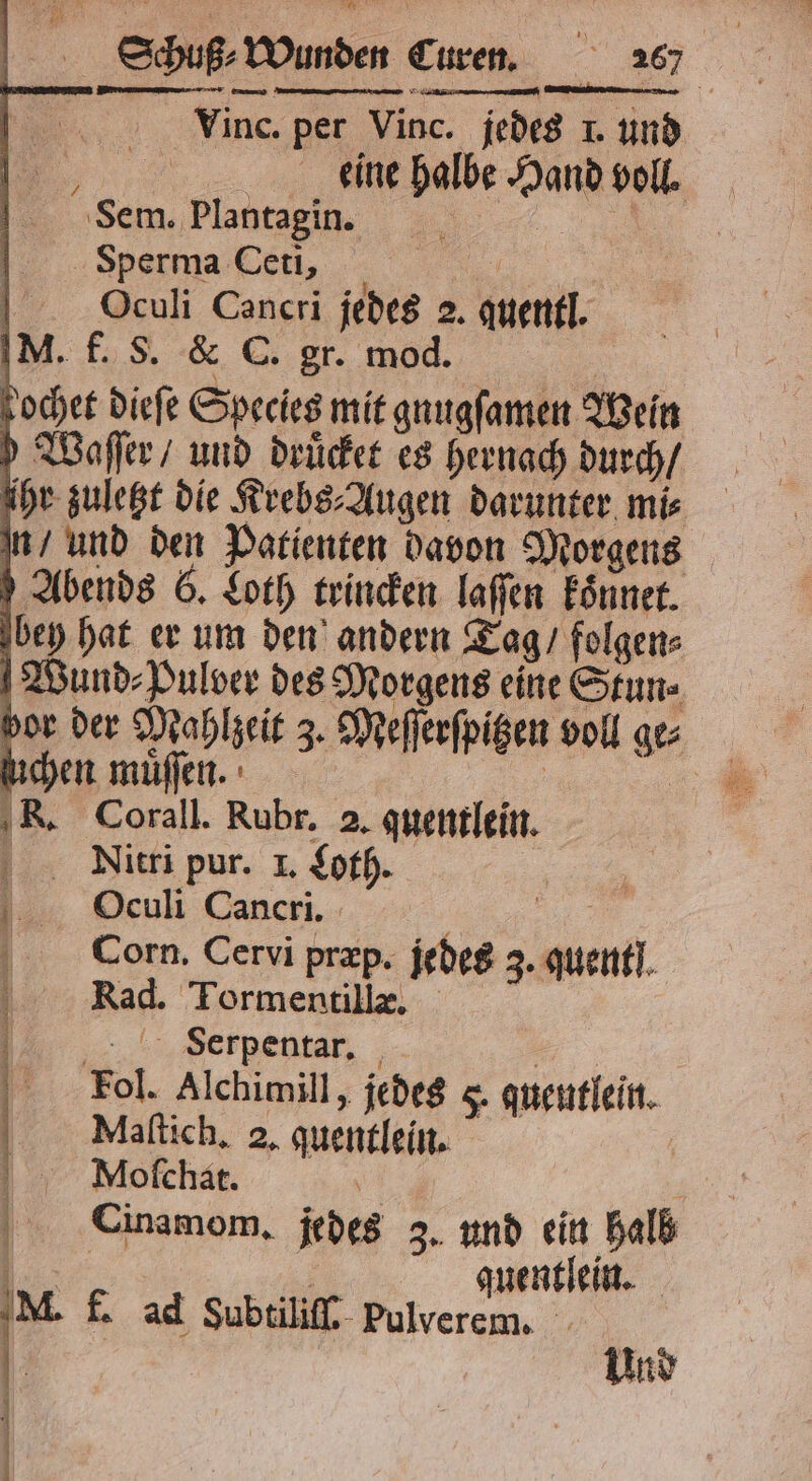 | 0 ugß⸗Wund . Vinc. per Vinc. jedes 1. und 5 eine halbe Hand voll. Sem. Plantagin. | Sperma Ceti, e Oculi Cancri jedes 2. quentl. M. f. S. & C. gr. mod. kochet dieſe Species mit gnuugſamen Wein Waſſer / und druͤcket es hernach durch / ihr zuletzt die Krebs⸗Augen darunter mi⸗ n / und den Patienten davon Morgens Abends 6. Loth trincken laſſen Eönner. bey hat er um den andern Tag / folgen⸗ [Wund⸗Pulver des Morgens eine Stun⸗ ſuchen muͤſſen. | R. Corall. Rubr. 2. quentlein. Nitri pur. I. Loth. Oculi Cancri. 1 Corn. Cervi præp. jedes 3. quent. Rad. Tormentillæ. WVoerpentar, „ ‚Fol. Alchimill, jedes 5. queutlein. Mlaſtich. 2. quentlein. Muyeooſchat. 5 Cinamom. jedes 3. und ein halb 05 auentſein. M. f. ad Subtiliſſ. pulverem. | Und