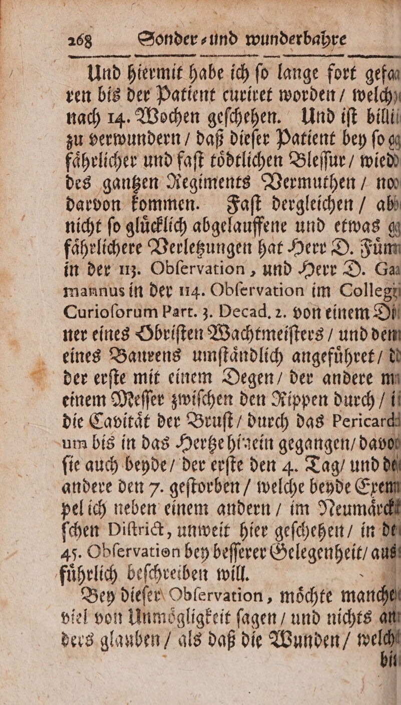 28 Sonder und wunderbahre Und! hiermit habe ich ſo lange fort gefa⸗ ren bis der Patient curiret worden / welch nach 14. Wochen geſchehen. Und iſt bilii zu verwundern / daß dieſer Patient bey ſo gg faͤhrlicher und faſt toͤdtlichen Bleſſur / wied des gantzen Regiments Vermuthen / nos darvon kommen. Faſt dergleichen / ab nicht fo glücklich abgelauffene und etwas g faͤhelichere Verletzungen hat Herr D. Fuͤm in der uz. Obſervation, und Herr D. Ga mannus in der 114. Obſervation im Collegi Curioſorum Part. 3. Decad, 2. von einem Di ner eines Obriſten Wachtmeiſters / und dem eines Baurens umſtaͤndlich angefuͤhret / de der erſte mit einem Degen / der andere me einem Meſſer zwiſchen den Rippen durch / i die Cavitaͤt der Bruſt / durch das Pericardd um bis in das Hertze hinein ü Tag mo ſie auch beyde / der erſte den 4. Tag / und d andere den 7. geſtorben / welche beyde Ex pel ich neben einem andern / im Hann ſchen Diſtrict, unweit hier geſchehen / in di 45. Obfervatien bey beſſerer Gelegenheit / af fuͤhrlich beſchreiben will. Sr dieſer Oblervation, möchte manchen viel von Unmoͤgligkeit ſagen / und nichts ai ders glauben / als daß die Wunden / we l