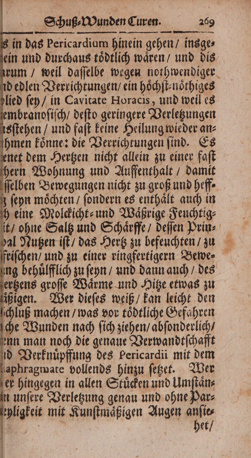 s in das Pericardiam hinein gehen / insge⸗ id edlen Verrichtungen / ein hoͤchſt⸗noͤthiges lied ſey / in Cavitate Horacis, und weil es embranoſiſch / deſto geringere Verletzungen sftehen / und faſt keine Heilung wieder an⸗ hmen koͤnne: die Verrichtungen find. Es enet dem Hertzen nicht allein zu einer faſt 5 hen Wohnung und Auffenthalt / damit ſeyn möchten / ſondern es enthält auch in h eine Molckicht⸗ und Waͤßrige Feuchtig⸗ ung behuͤlfflich zu ſeyn / und dann auch / des ertzens groſſe Waͤrme und Hitze etwas zu ſißigen. Wer dieſes weiß / kan leicht den chluß machen / was vor toͤdtliche Gefahren che Wunden nach ſich ziehen / abſonderlich / enn man noch die genaue Verwandtſchafft d Verknuͤpffung des Pericardii mit dem aphragmate vollends hinzu ſetzet. Wer ehligkeit mit Kunſtmaͤßigen Augen anſie⸗ e