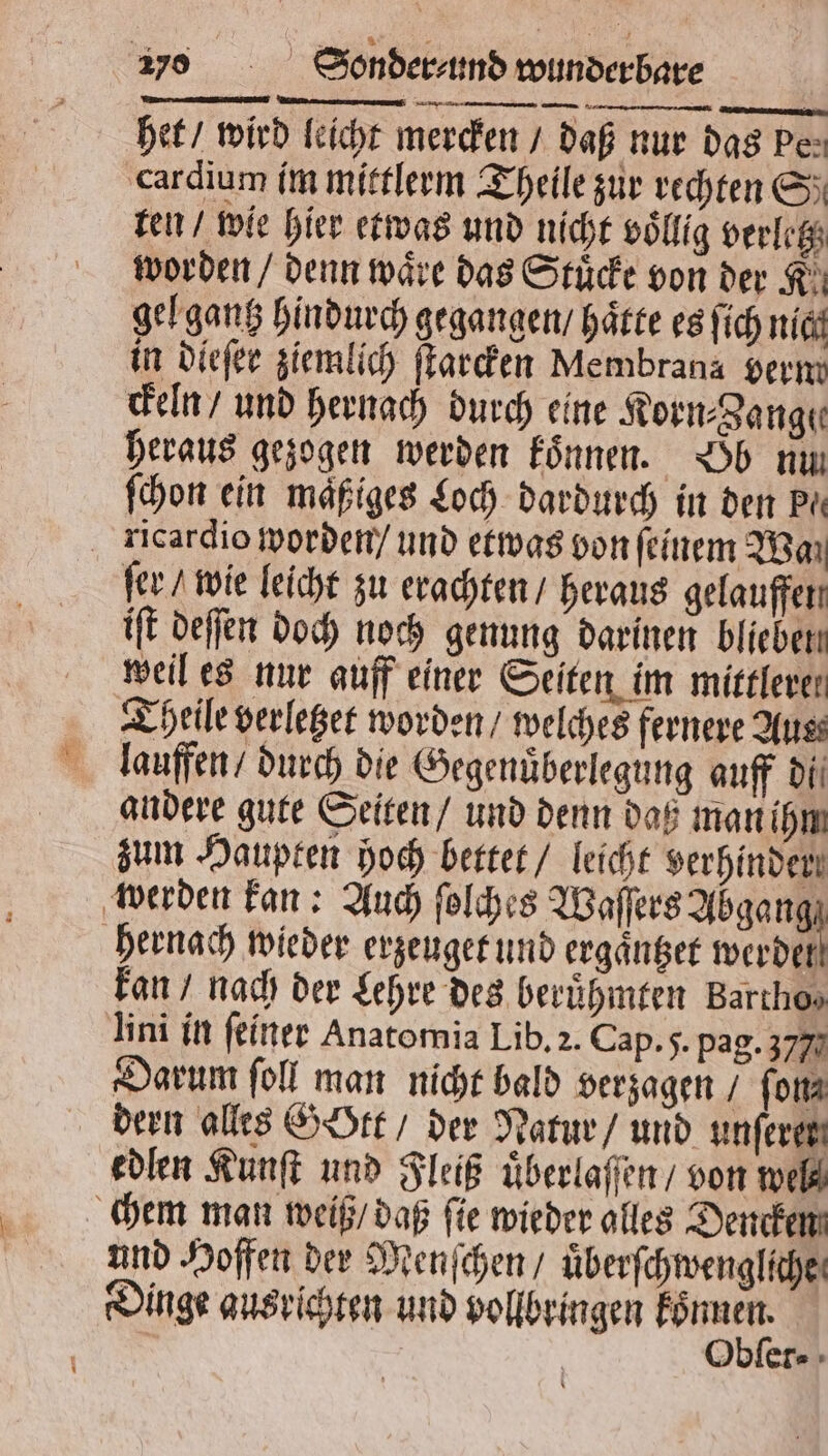 het / wird leicht mercken / daß nur das pe⸗ cardium im mittlerm Theile zur rechten S ten / wie hier etwas und nicht voͤllig verletz worden / denn wäre das Stuͤcke von der K gel gantz hindurch gegangen / Härte es ſich nich in dieſer ziemlich ſtarcken Membrana verm ckeln / und hernach durch eine Korn⸗Zange heraus gezogen werden koͤnnen. Ob nu ſchon ein maͤßiges Loch dardurch in den Pi kricardio worden / und etwas von feinem Wa ſer / wie leicht zu erachten / heraus gelauffen iſt deſſen doch noch genung darinen blieben weil es nur auff einer Seiten im mittlere! Theile verletzet worden / welches fernere Auss lauffen / durch die Gegenuͤberlegung auff di andere gute Seiten / und denn daß man ihm zum Haupten hoch bettet / leicht verhindert werden kan: Auch ſolches Waſſers Abgan 0 hernach wieder erzeuget und ergaͤntzet werder kan / nach der Lehre des berühmten Barıhos Uni in ſeiner Anatomia Lib. 2. Cap. 5. pag. 357 Darum ſoll man nicht bald verzagen / ſon⸗ dern alles Gott / der Natur / und unferen edlen Kunſt und Fleiß uͤberlaſſen / von we chem man weiß / daß ſie wieder alles Dencken und Hoffen der Menſchen / uͤberſchwengliche Dinge ausrichten und vollbringen * er⸗