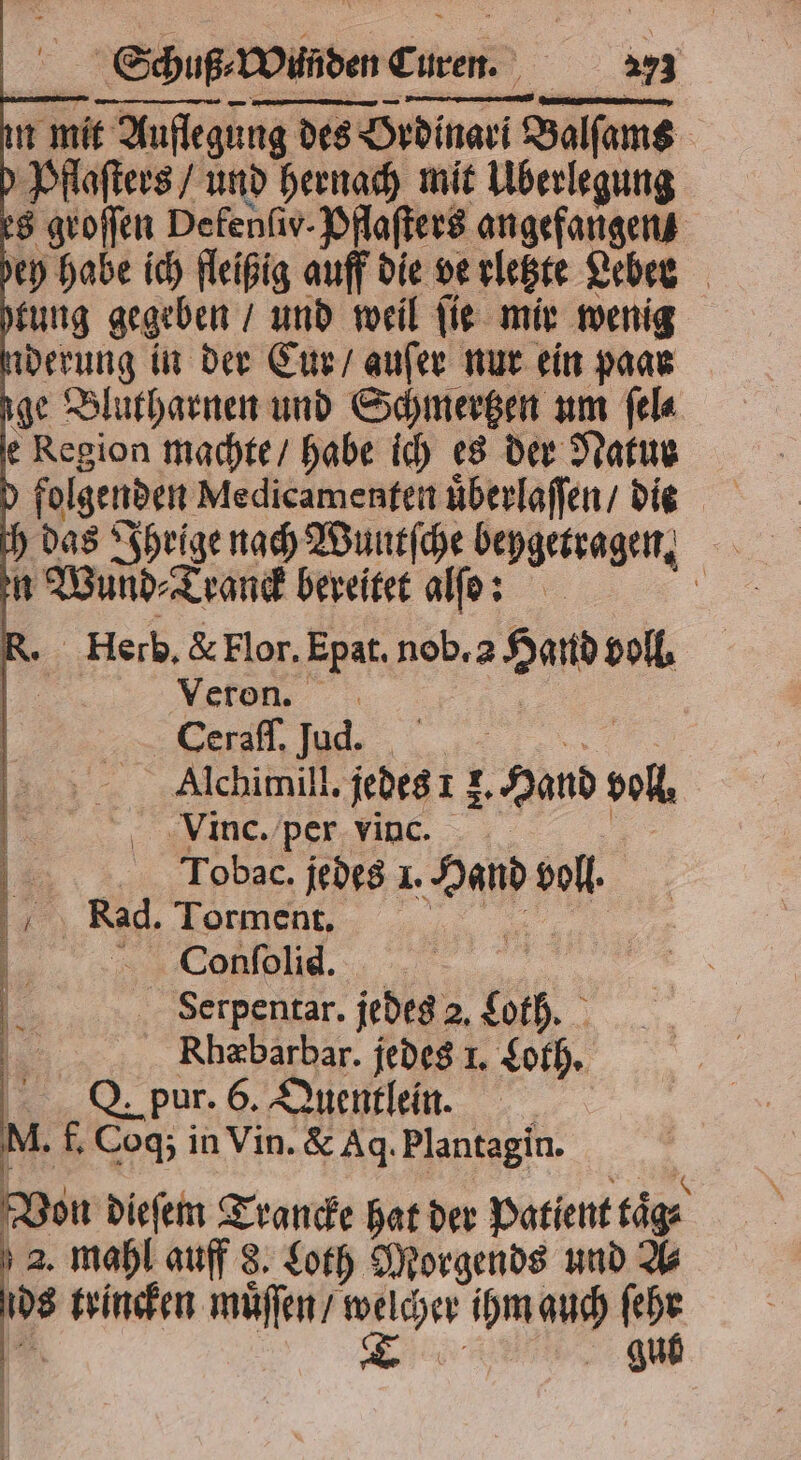 in mit Auflegung des Ordinari Balſams 0 Pflaſters / und hernach mit Überlegung es groſſen Defenfiv- Pflaſters angefangen bey habe ich fleißig auff die verletzte Lebee tung gegeben / und weil ſie mir wenig nderung in der Cur / auſer nur ein paar ige Blutharnen und Schmertzen um fela e Region machte / habe ich es der Natur n Wund⸗Tranck bereitet alſo: R. Herb, &amp; Flor. Epat. nob. 2 Had voll. | Veron, . | T Alchimill. jedes 1 f. Hand voll. Vinc. per vinc. | „ Tobac. jedes 1. Hand voll % | Rad. Torment, | | „ | e K Serpentar. jedes 2. Loth. ra Rhæbarbar. jedes 1. Loth. | Q. pur. 6. Quentlein. M. f. Coq; in Vin. &amp; Aq. Plantagin. Von dieſem Trancke hat der Patient taͤ⸗ 2. mahl auff 8. Loth Morgends und A⸗ ids trincken muͤſſen / welcher ihm auch ſehr