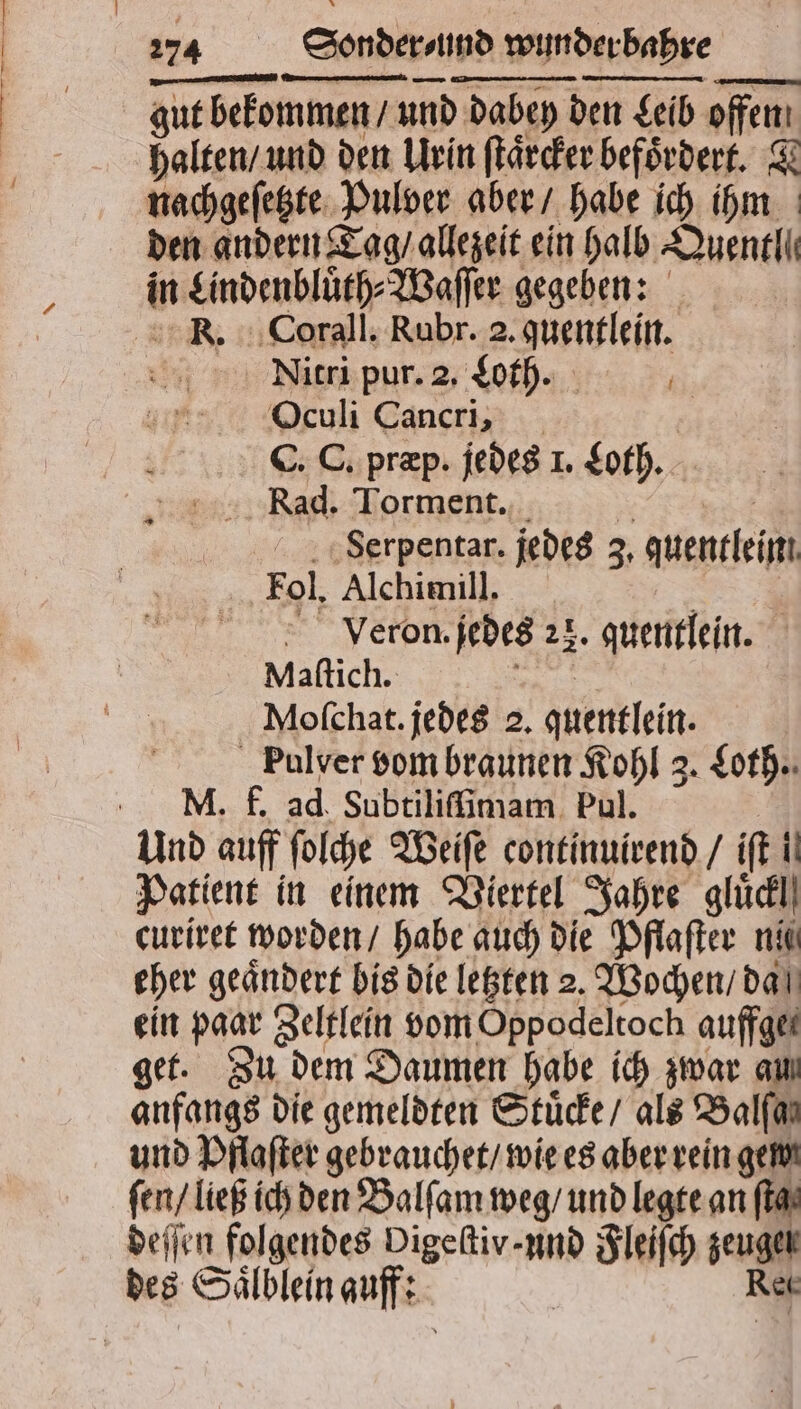 — 274 Sonder und wunder bahre halten / und den Urin ſtaͤrcker befördert. T nachgeſetzte Pulver aber / habe ich ihm den andern Tag / allezeit ein halb Quentl ie in Lindenbluͤth⸗Waſſer gegeben: K. Corali. Rubr. 2. quentlein. AQNitri pur. 2. Loth. Oculi Cancri, C. C. præp. jedes 1. Loth. Rad. Torment. Serpentar. jedes 3, queneleim Fol. Alchimill. Veron. jedes 23. quentlein. Maſtich. Moſchat. jedes 2. quentlein. Pulver vom braunen Kohl 3. Loth. Und auff ſolche Weiſe continuirend / if 1 Patient in einem Viertel Jahre glüdl) curiret worden / habe auch die Pflaſter ni eher geaͤndert bis die letzten 2. Wochen / da ein paar Zeltlein vom Oppodeltoch auffgei get. Zu dem Daumen habe ich zwar am anfangs die gemeldten Stuͤcke / als Balfar und Pflaſter gebrauchet / wie es aber rein gew ſen / ließ ich den Balſam weg / und legte an [fat deſſen folgendes Digekiv-nnd “Rn zeuge