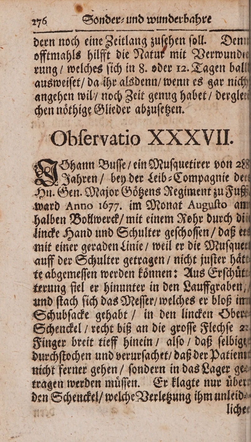 dern noch eine Zeitlang sulphen fol. Denn offtmahls hilfe die Natur mit Verwunde rung / welches ſich in 8. oder 12. Tagen ball aus weiſet / da ihr alsdenn / wenn es gar nich angehen wil / noch Zeit genug habet / dergle⸗ chen noͤthige Glieder abzuſetzen. Obſervatio XXXVII. Shan Buſſe / ein Muſquetirer von 288 Jahren / bey der Leib⸗Compagnie der Hn. Gen. Major Goͤtzens Regiment zu Fuß ward Anno 1677. im Monat Auguſto an halben Bollwerck / mit einem Rohr durch di⸗ lincke Hand und Schulter geſchoſſen / daß e mit einer geraden Linie / weil er die Muſque auff der Schulter getragen / nicht juſter hatt te abgemeſſen werden koͤnnen: Aus Erſchuͤtt terung fiel er hinunter in den Lauffgraben, und ſtach ſich das Meſſer / welches er bloß im Schubſacke gehabt / in den linden Ober Schenckel / recht biß an die groſſe Flechſe zu Finger breit tieff hinein / alſo / daß felbiger durchſtochen und verurſachet / daß der Patiem nicht ferner gehen / ſondern in das ar tragen werden muͤſſen. Er klagte nur üben den Schenckel / welche Verletzung ihm * e 8 iche