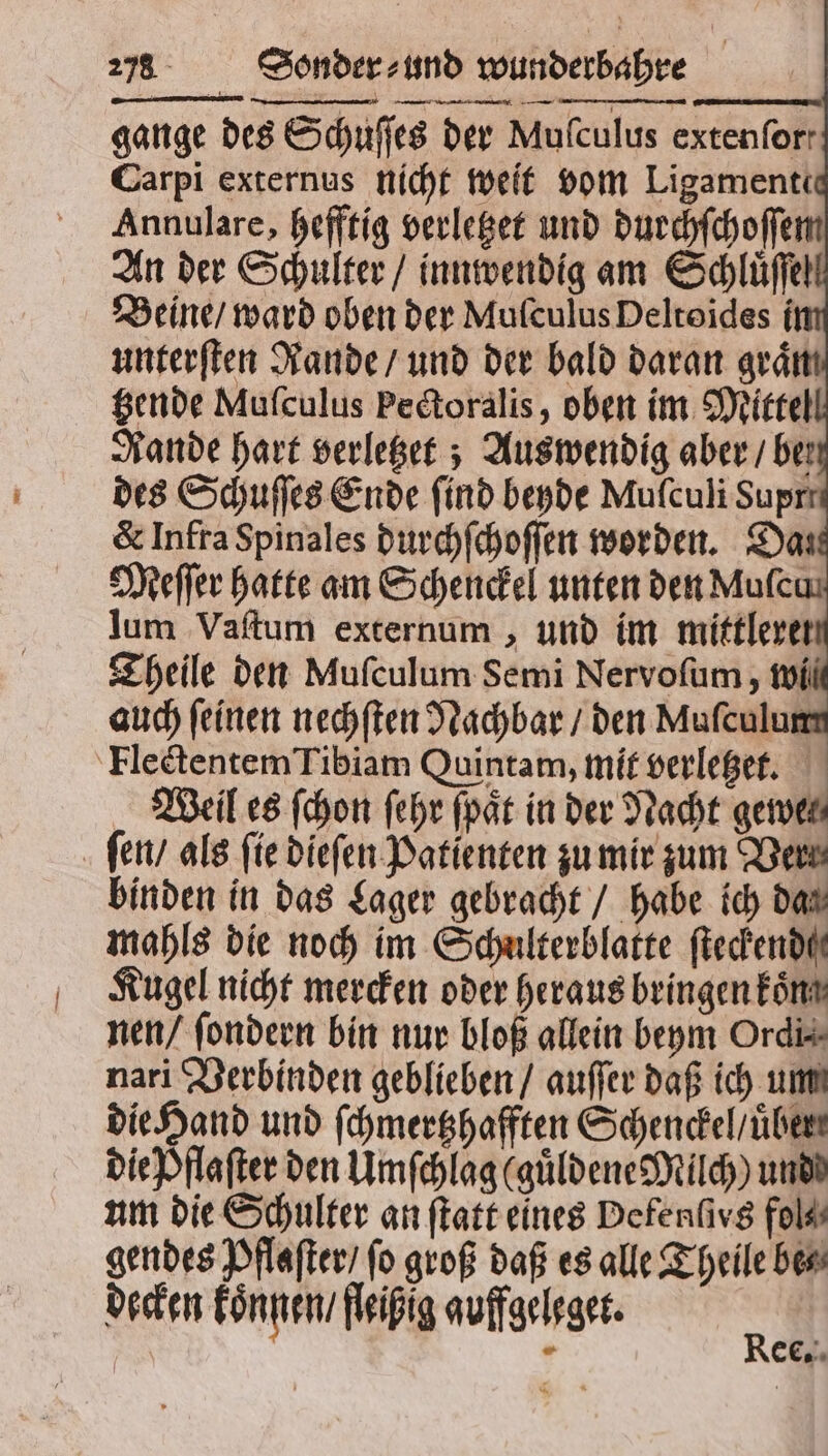 gange des Schuſſes der Mufculus extenforr Carpi externus nicht weit vom Ligamenti Annulare, hefftig verletzet und durchſchoſſe An der Schulter / innwendig am Schluͤſſel Beine / ward oben der MufculusDeltoides i unterſten Rande / und der bald daran graͤn tzende Mufculus Pectoralis, oben im Mittel Rande hart verletzet; Aus wendig aber / ber des Schuſſes Ende find beyde Mufculi Suprr & Infra Spinales durchſchoſſen worden. Das Meſſer hatte am Schenckel unten den Mufcas lum Vaſtum externum, und im mittleren Theile den Mufculum Semi Nervofum , wi auch feinen nechſten Nachbar / den Muſculum Flectentem Tibiam Quintam, mit verletzet. Weil es ſchon ſehr ſpaͤt in der Nacht gemein ſen / als fie dieſen Patienten zu mir zum Vert binden in das Lager gebracht / habe ich da⸗ mahls die noch im Schulterblatte ſteckendſ Kugel nicht mercken oder heraus bringen koͤn nen / ſondern bin nur bloß allein beym Ordi⸗ nari Verbinden geblieben / auſſer daß ich um die Hand und ſchmertzhafften Schenckel / uͤber. die Dflafter den Umſchlag (guͤldene Milch) und um die Schulter an ſtatt eines Defenſirs fol⸗ gendes Pflaſter / fo groß daß es alle Theile be⸗ decken koͤnnen / fleißig auffgeleget. CC.
