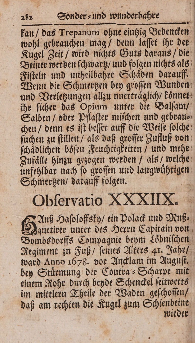 Obſervatio XXXIIX. a Gun Haſoloffsky / ein Polack und Muß⸗ Ir Aynetiver unter des Herrn Capitain von Bombsdorffs Compagnie beym Loͤbniſchen Regiment zu Fuß / feines Alters Ar. Jahr / ward Anno 1678. vor Ancklam im Auguſt. bey Stuͤrmung der Contra⸗Scharpe mit einem Rohr durch beyde Schenckel ſeitwerts im mittlern Theile der Waden geſchoſſen / daß am rechten die Kugel zum Soien | | wieder