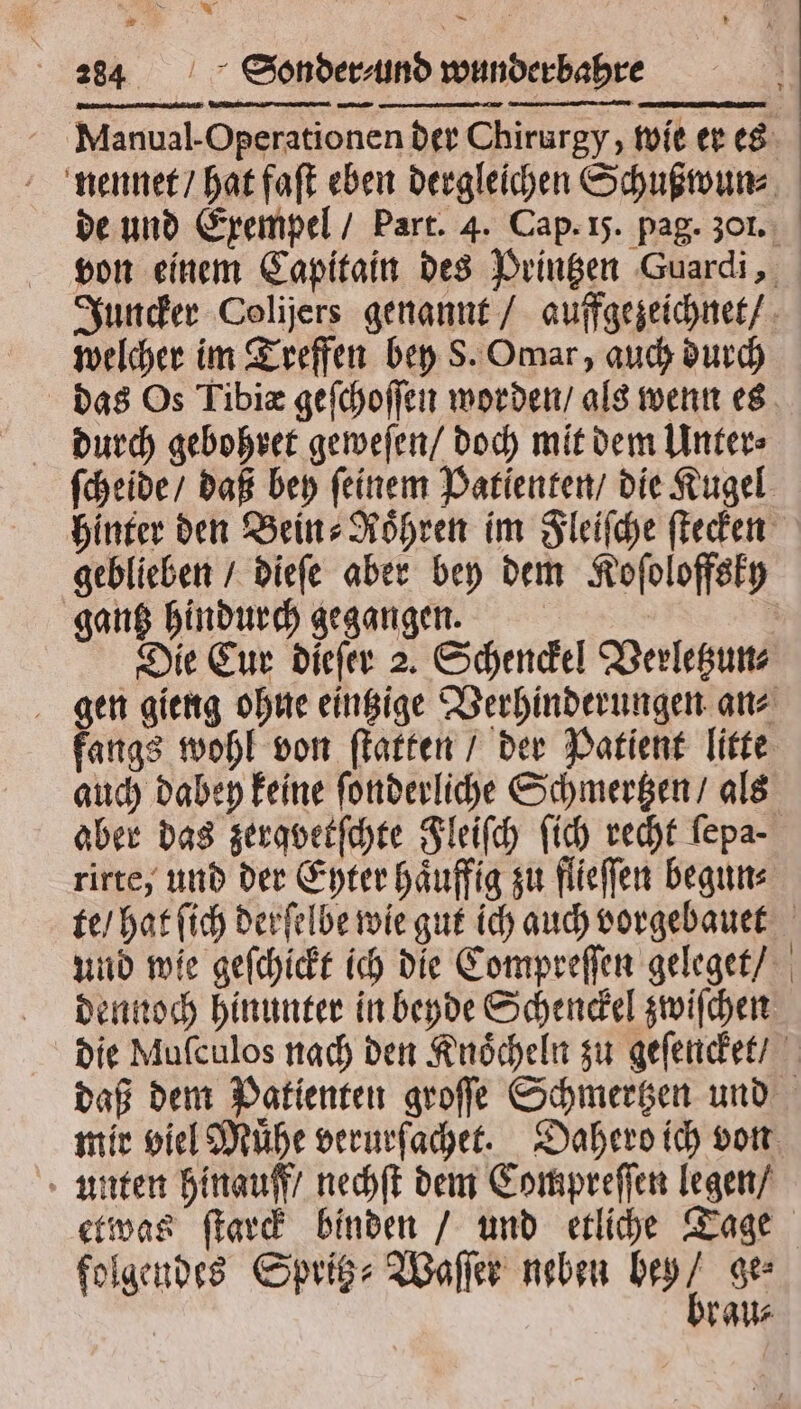 * 284 Sonder⸗ und wunderbahre — ̃ , TEE 7˙7mwd x. e A Manual- Operationen der Chirurgy, wie er es nennet / hat faſt eben dergleichen Schußwun⸗ de und Exempel / Part. 4. Cap. 15. pag. 30. von einem Capitain des Printzen Guardi, Juncker Colijers genannt / auffgezeichnet / welcher im Treffen bey S. Omar, auch durch das Os Tibiæ geſchoſſen worden / als wenn es durch gebohret geweſen / doch mit dem Unter⸗ ſcheide / daß bey ſeinem Patienten / die Kugel hinter den Bein Röhren im Fleiſche ſtecken geblieben / dieſe aber bey dem Koſoloffsky gantz hindurch gegangen. | Die Eur dieſer 2. Schenckel Verletzun⸗ gen gieng ohne eintzige Verhinderungen an⸗ fangs wohl von ſtatten / der Patient litte auch dabey keine ſonderliche Schmertzen / als aber das zerqvetſchte Fleiſch ſich recht ſepa rirte, und der Eyter haͤuffig zu flieſſen begun⸗ te / hat ſich derſelbe wie gut ich auch vorgebauet und wie geſchickt ich die Compreſſen geleget / dennoch hinunter in beyde Schenckel zwiſchen die Mufculos nach den Knoͤcheln zu geſencket / daß dem Patienten groſſe Schmertzen und mir viel Mühe verurſachet. Dahero ich von unten hinauff / nechſt dem Compreſſen legen / etwas ſtarck binden / und etliche Tage rau⸗