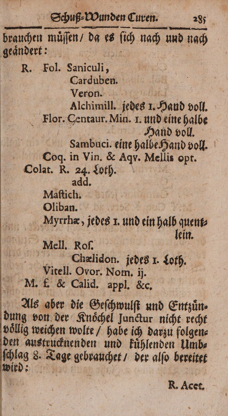 brauchen muͤſſen / da es ſich nach und nach ider nn RK. Fol. Saniculi, 5 Carduben. \ Veron: | Alchimill. jedes 1. Hand voll. Flor. Centaur. Min. I. und eine halbe „%; ᷑ Dan en, | Sambuci. eine halbe Hand voll. Ä Coq. in Vin. & Aqvu. Mellis opt. Oolat. R. 24. Wh... 5 add. | „, 200 7, Myrrhæ, jedes 1. und ein halb quent⸗ . 50 lein. Miell. Rof. | | | Chælidon. jedes 1. Loth. Bu Vitell. Ovor. Nom. ij. | 8 0 M. f. & Calid. appl. &c. Als aber die Geſchwulſt und Entzuͤn⸗ dung von der Knoͤchel Junctur nicht recht voͤllig weichen wolte / habe ich darzu folgen⸗ den austrucknenden und kuͤhlenden Umb⸗ Gs 8, Tage gebrauchet / der alſo bereitet R. t.