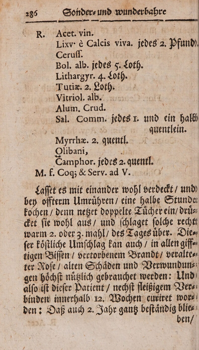 r WAW ——— — —— I R. Acet. vin. f Iixv· e Calcis viva. jedes 2. Pfund). Ceruſſ. i | Bol. alb. jedes 5. Loth. Lithargyr. 4. Loth. Tutiæ. 2. Loth. a Vitriol. ald. Alum. Crud. ER Sal. Comm. jedes 1. und ein halb 6 quentlein. Myrrhæ. 2. quentl. Olibani, 8 Camphor. jedes 2. quentl. M. f. Coq; &amp; Serv. ad v. Laſſet es mit einander wohl verdeckt / und bey offterm Umruͤhren / eine halbe Stunde kochen / denn netzet doppelte Tuͤcher ein / druͤ⸗ cket ſie wohl aus / und ſchlaget ſolche rechtt ſer koͤſtliche Umſchlag kan auch / in allen giff⸗ tigen Biſſen / vertorbenem Brandt / veralte⸗ ter Roſe / alten Schaͤden und Verwundun⸗ gen hoͤchſt nuͤtzlich gebrauchet werden: Und alſo iſt dieſer Patient / nechſt fleißigem Ver⸗ binden innerhalb 12. Wochen curiret wor⸗ den: Daß auch 2. Jahr gantz eee Se en 7 FR