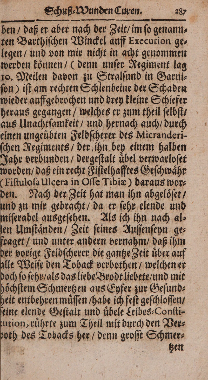 ben / daß er aber nach der Zeit / im ſo genann⸗ ten Barthiſchen Winckel auff Execution ge⸗ legen / und von mir nicht in acht genommen werden koͤnnen / (denn unſer Regiment lag 10. Meilen davon zu Stralſund in Garni⸗ ſon) iſt am rechten Schlenbeine der Schaden wieder auffgebrochen und drey kleine Schiefer heraus gegangen / welches er zum theil ſelbſt / aus Unachtſamkeit / und hernach auch / durch einen ungeübten Feldſcherer des Micranderi- ſchen Regiments / der ihn bey einem halben Jahr verbunden / dergeſtalt uͤbel verwarloſet worden / daß ein recht Fiſtelhafftes Geſchwaͤhr Fiſtuloſa Ulcera in Oſſe Tibiæ) daraus wor⸗ den. Nach der Zeit hat man ihn abgeloͤſet / und zu mir gebracht / da er ſehr elende und miſerabel ausgeſehen. Als ich ihn nach al⸗ en Umſtaͤnden / Zeit ſeines Auſſenſeyn ge⸗ fraget / und unter andern vernahm / daß ihm der vorige Feldſcherer die gantze Zeit über auf alle Weiſe den Toback verbothen / welchen er doch ſo ſehr / als das liebe Brodt liebete / und mit hoͤchſtem Schmertzen aus Eyfer zur Geſund⸗ heit entbehren muͤſſen / habe ich feſt geſchloſſen / eine elende Geſtalt und übele Leibes⸗Conſti⸗ tution, ruͤhrte zum Theil mit durch den Ver⸗ both des Tobacks her / denn groſſe Schmer⸗