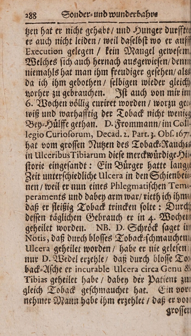 a EIER . * 288 Sonder⸗ und wunder bahrs . — u tzen hat er nicht gehabt / und Hunger durffte er auch nicht leiden / weil daſelbſt wo er auff Execution gelegen / kein Mangel geweſem Welches ſich auch hernach ausgewieſen / denn niemahls hat man ihm freudiger geſehen / ales da ich ihm gebothen / ſelbigen wieder gleich vorher zu gebrauchen. Iſt auch von mir im 6. Wochen völlig curiret worden / worzu ge wiß und warhafftig der Toback nicht wenig Bey⸗Huͤlffe gethan. D. Frommann / im Coll. legio Curioforum, Decad. 2. Part. 3. Obl. 1677. hat vom groſſen Nutzen des Toback⸗Raucht in Ulceribus Tibiarum dieſe merckwuͤrdige Hi ſtorie eingeſandt: Ein Bürger hatte lange Zeit unterſchiedliche Ulcera in den Schienbei nen / weil er nun eines Phlegmatiſchen Tem. peraments und dabey arm war / rieth ich ihm daß er fleißig Toback trincken ſolte: Durch deſſen täglichen Gebrauch er in 4. Woche geheilet worden. NB. D. Schroͤck ſaget in Notis, daß durch bloſſes Toback⸗ſchmauchen Ulcera geheilet worden / habe er nie geleſen nur D. Wedel erzehle / daß durch bloſſe Tor back⸗Aſche er incurable Ulcera circa Genu & Tibias geheilet habe / dabey der Patient zu gleich Toback geſchmauchet hat. Ein vor nehmer Mann habe ihm erzehlet / daß er von groſſen