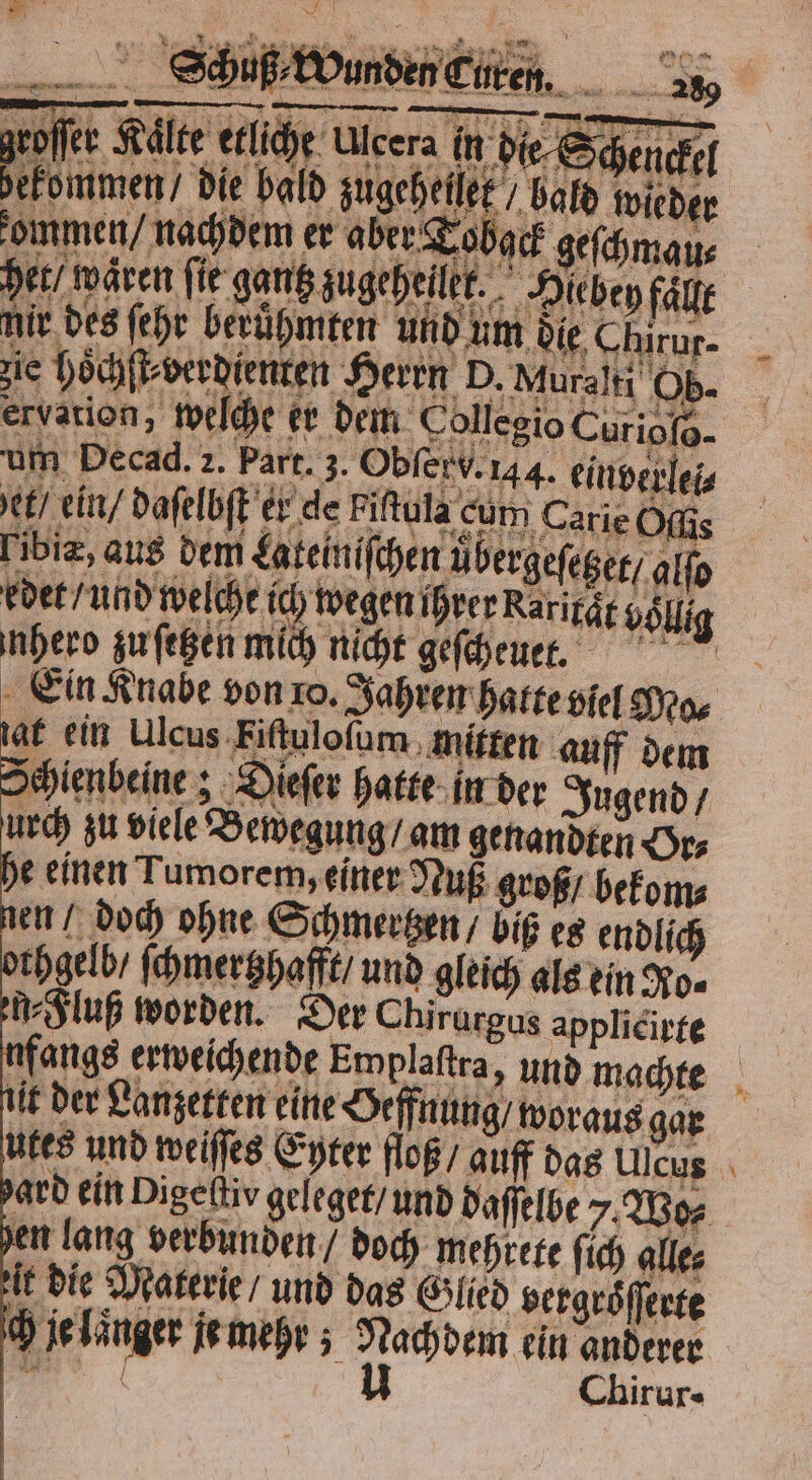 8 * B \ b % FR 4 #5 2 te n 1 Sch uß⸗Wunden Cure : A Me ö 5 5 bald wieder der, Wären fir gent ugeheitt._. Hichen füge utes und weiſſes Eyter floß / auff das Ulcus ard ein Pigeſtiv geleget / und daſſelbe / Wo⸗ n lang verbunden / doch mehrete ſich alle⸗ it die Materie / und das Glied vergroͤſſerte ch je laͤnger je mehr; Nachdem ein anderer 7 0 I Chir Ur- —