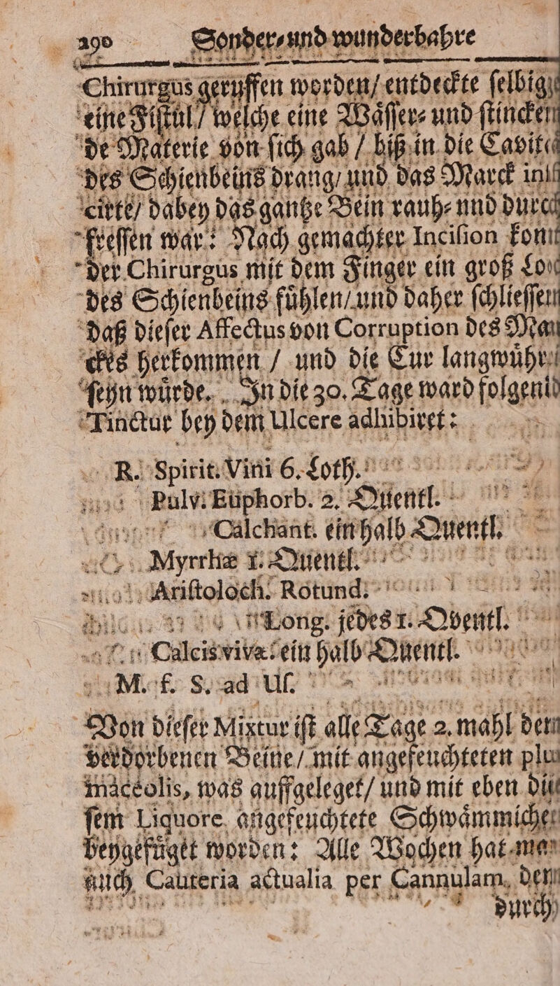 wa _ Sonpersundawun wunderbabre Chirurgus geruff 1 en n worden / entdeckte ſelbig eine Fiſtül e ſche eine Wäſſer⸗ ed lle de Mabel von ſich gab / biß in die Cavit⸗ des Schienbeins drang und das Marek ini eirte / dabey das gantze Bein rauh⸗ und dure freffen war: Nach gemachter Incilion kon der Chirurgus mit dem Finger ein groß Lon des Schienbeins fuͤhlen / und daher ſchlieſſen daß dieſer Affectus von Corruption des Man ckes herkommen und die Eur langwuͤhr ſehn wuͤrde. In die 30. Tage ward folgen! Tinctur bey dem Ulcere adhibirgf: *. Spirit. Vini 6. Loth. . . 3 Puls. Euphorb. 2. at | KR Calchant. ein dal Bren, e 1. Quentl. 2 1 Ariſtol och. Rotund. e 08 pile „Long. (dest. Som. „Culcisvibareil Dan Quentl. | ER f. S. ad Ul. Ed 1 ar Ven dieſer Migtur iſt all Tage 1 de verdorbenen Beine / mit angeſeuchteten plus imaceolis, was guffgeleget / und mit eben bi ſem Liquore. angefeuchtete Schwaͤmmiche. beygefüget worden: Alle Wochen hat ma u, Cauteria actualia per Cannulam, den durch *