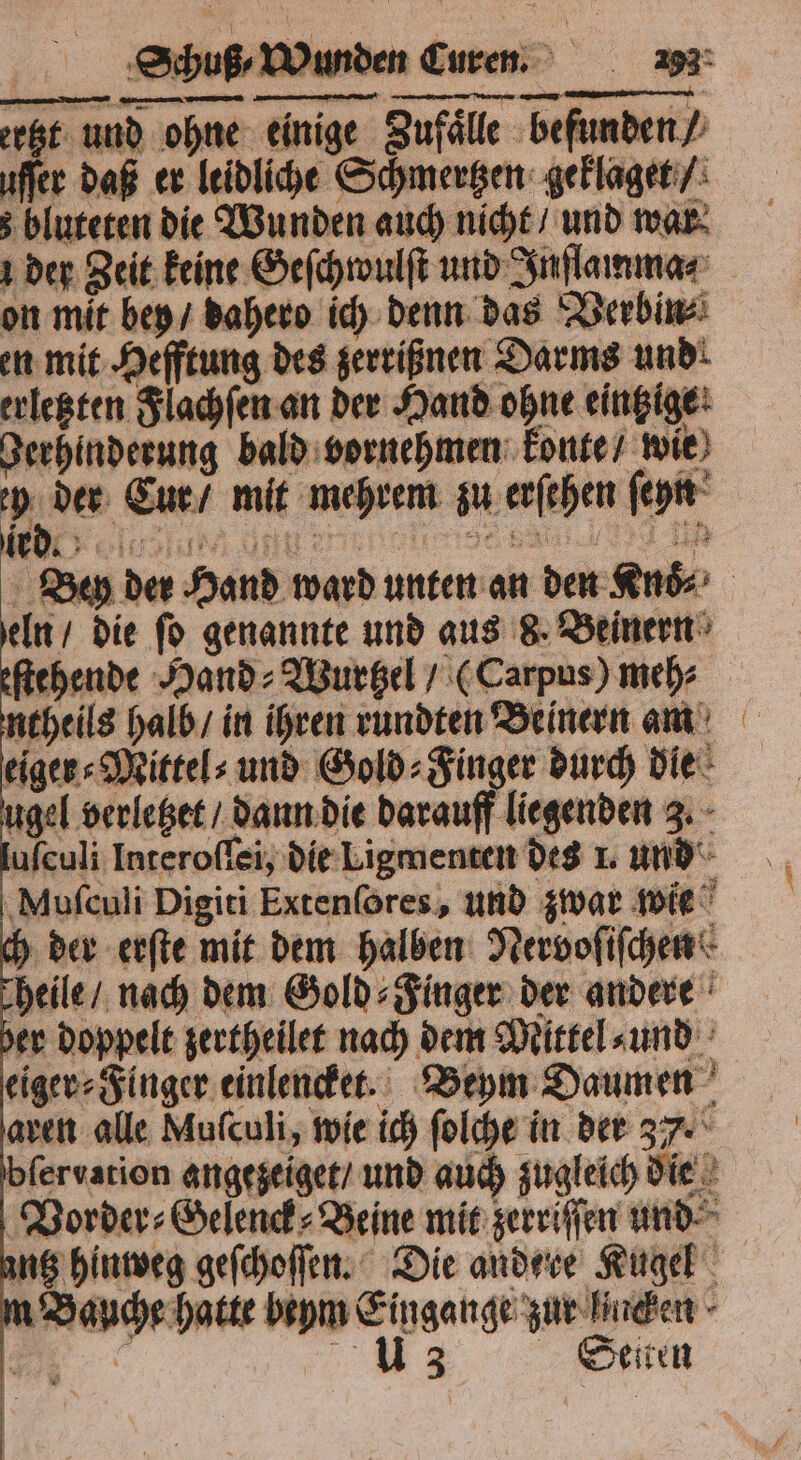 ertzt und ohne einige Zufaͤlle befunden / uſſer daß er leidliche Schmertzen geklaget / bluteten die Wunden auch nicht / und war der Zeit keine Geſchwulſt und Inſlamma⸗ on mit bey / dahero ich denn das Verbin⸗ en mit Hefftung des zerrißnen Darms und: erletzten Flachſen an der Hand ohne eingige: Berhinderung bald vornehmen konte / wie ih Eur / mit mehren zu erſehen ſeyn Bey der Hand ward unten an den Ende eln / die ſo genannte und aus 8. Beinern ſtehende Hand⸗Wurtzel / (Carpus) meh⸗ ntheils halb / in ihren rundten Beinern am eiger⸗Mittel⸗ und Gold⸗Finger durch die ugel verletzet / dann die darauff liegenden 3. uſculi Interoſſei, die Ligmenten des 1. und Muſculi Digiti Extenſores, und zwar wie der erſte mit dem halben Nervoſiſchen heile / nach dem Gold⸗Finger der andere her doppelt zertheilet nach dem Mittel⸗ und eiger⸗Finger einlencket. Beym Daumen aren alle Mufculi, wie ich ſolche in der 37. bfervarion angezeiget / und auch zugleich die Vorder⸗Gelenck⸗Beine mit zerriſſen und ng hinweg geſchoſſen. Die andere Kugel Bauche hatte beym Eingange zur lichen I: us Sceiten