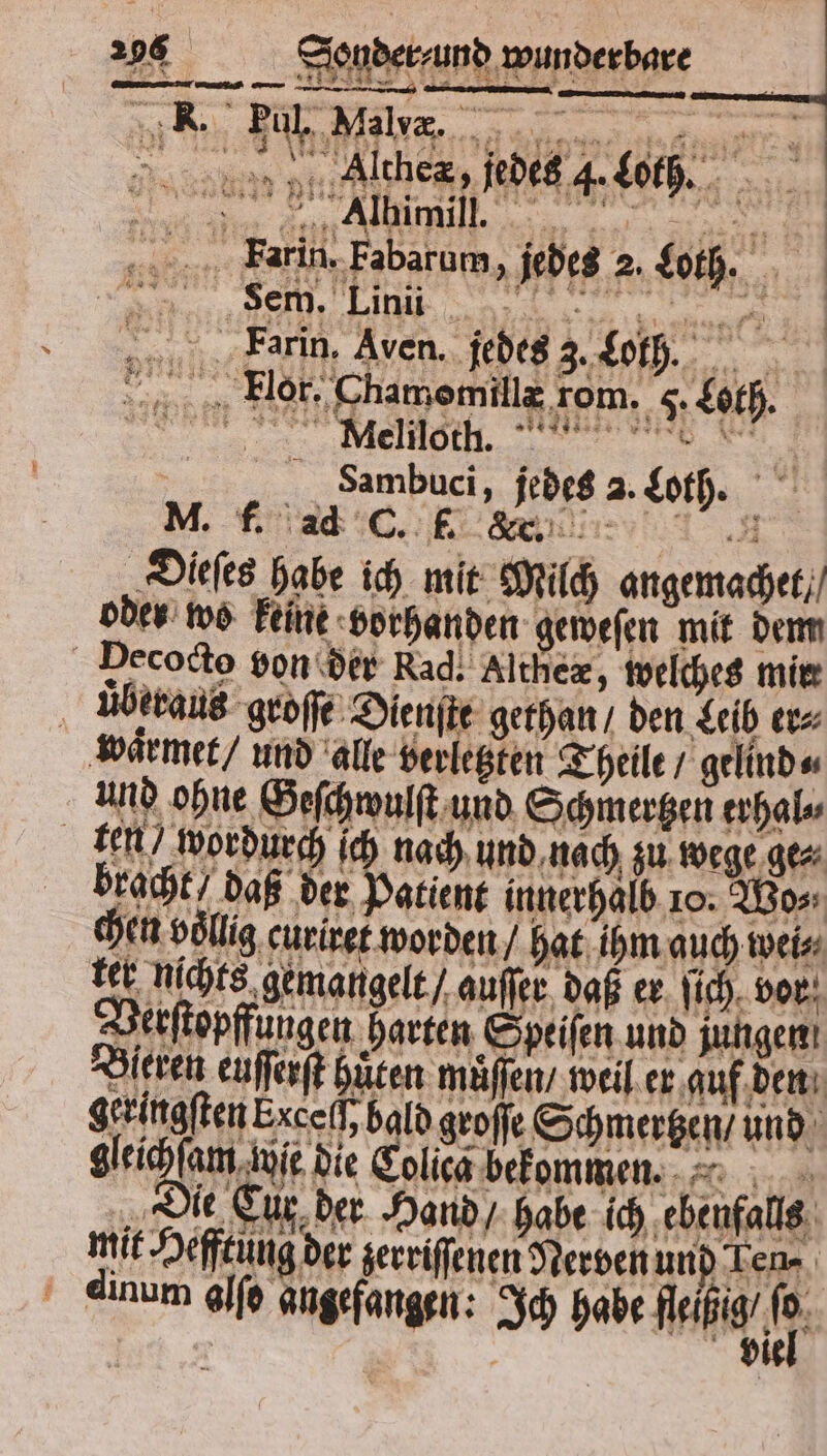 ke = u u A er a ER WR — M d nenn Ache, jedes 4. Loth. Ia an ABRRE des ar a a FPrarin. Fabarum, jedes 2. Loth. e e a Farin, Aven. jedes 3. Loth. Flor. Chamomillæ rom. 5. Loth. VVV Samhbuci, jedes 2. Loth. M. f. ad C. f. &amp;. Dieſes habe ich mit Milch angemachet / oder wo keine vorhanden geweſen mit dem Decocto von der Rad. Althex, welches mir uͤberaus groſſe Dienſte gethan / den Leib er⸗ waͤrmet / und alle verletzten Theile / gelind⸗ und ohne Geſchwulſt und Schmertzen erhal⸗ ten wordurch ich nach und nach zu wege ge⸗ bracht, daß der Patient innerhalb 10. Wo⸗ chen völlig, curiret worden / hat ihm auch wei N 5 4 44 be nichte gemangelt / auſſer daß er ſich vor Berſtopffungen harten Speiſen und jungen! Bieven eüſſerſt hüten müffen, weil er auf den geringsten Exceil, bald goſſe Schmertzen / und gleicheum aue die Eolicg bekommen. „Die Cur der Hand / habe ich ebenfalls mit Heffcüng der zerriſſenen Nerven und Len⸗ h ' dinum alſo angefangen: Ich habe ae