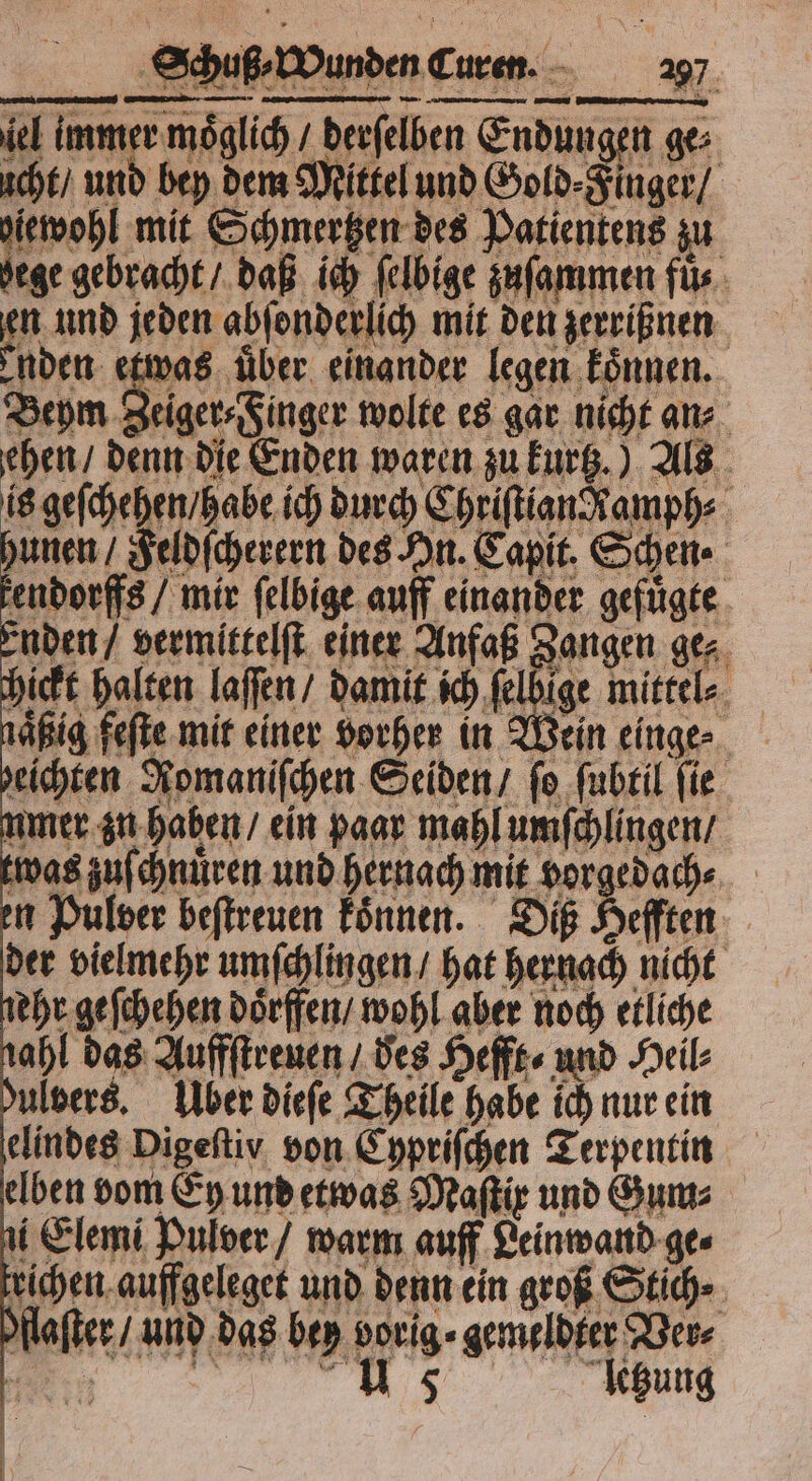 el immer möglich / derſelben Endungen ge⸗ icht / und bey dem Mittel und Gold⸗Finger / diewohl mit Schmertzen des Patientens zu hege gebracht / daß ich ſelbige zuſammen füs en und jeden abſonderlich mit den zerrißnen enden etwas uber einander legen koͤnnen. Beym Se g wolte es gar nicht an⸗ ehen / denn die Enden waren zu kurtz.) Als is geſchehen / habe ich durch ChriſtianRamph⸗ hunen / Feldſcherern des An. Capit. Schen⸗ kendorffs / mir ſelbige auff einander gefuͤgte der vielmehr umſchlingen / hat hernach nicht ehr geſchehen doͤrffen / wohl aber noch etliche nahl das Auffſtreuen / des Hefft⸗ und Neil: bulvers. Über dieſe Theile habe ich nur ein elindes Digeſtiy von Cypriſchen Terpentin elben vom Ey und etwas Maſtix und Guns ni Elemi Pulver / warm auff Leinwand ge⸗ trichen auffgeleget und denn ein groß Stich dlaſter / und das bey vorig⸗ gemeldter Ver⸗ e n