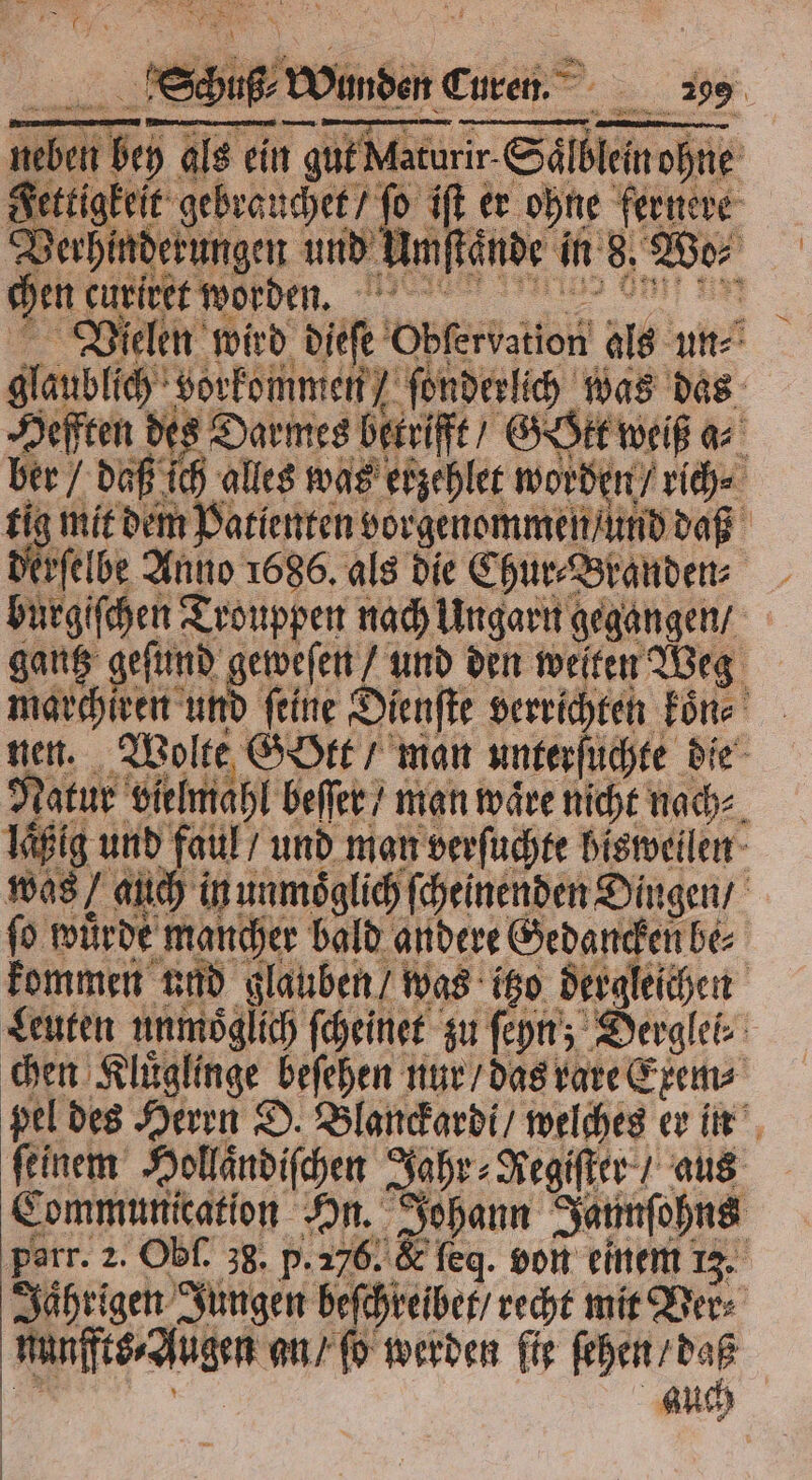 e Wonen cen __ 295 Tn de ale en gut Marurir Sälbleinoßne Settigkeit gebranchet, ſo if er ohne fernere Berhinderungen und-Mmftände in 8, Wo⸗ en dure worden, glaublich vorkommen / fonderlih was das Zeiten des Darmes betrifft / GOtt weiß a⸗ ber daß ich alles was etzehlet worden rich. tig mit dem Patienten vorgenommen / und daß Derfelbe Anno 1686. als die Chur⸗Branden⸗ burgiſchen Trouppen nach Ungarn gegangen / gantz geſund geweſen“ und den welten Weg marchiren und ſeine Dienſte verrichten koͤn⸗ nen. Wolte Gott / man unterſuchte die Natur vielmahl beſſer / man wäre nicht nach⸗ laͤßig und faul / und man verſuchte bisweilen was / auch in unmöglich ſcheinenden Dingen / ſo wuͤrde mancher bald andere Gedancken be⸗ kommen und glauben / was itzo dergleichen Leuten unmoͤglich ſcheinet zu ſeyn; Derglei⸗ chen Kluͤglinge beſehen nur / das rare Exem⸗ pel des Herrn D. Blanckardi / welches er in feinem Hollaͤndiſchen Jahr⸗Regiſter / aus Communication On. Johann Jaunſohns Porr. 2. Obf. 38. p. 276. &amp; ſeq. von einem 13. Jaͤhrigen Jungen beſchreibet / recht mit Ver⸗ nunffts⸗Augen an / ſo werden fig ſehen / daß . 5 9 auch | |