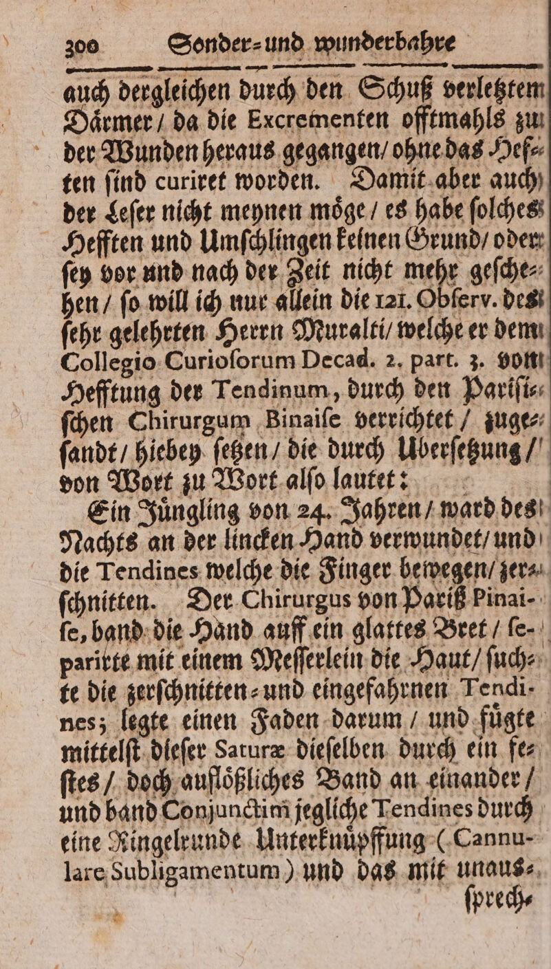 auch dergleichen durch den Schuß verletztem Diaͤrmer / da die Excrementen offtmahls zu der Wunden heraus gegangen / ohne das Hef⸗ ten find curiret worden. Damit aber auch) der Leſer nicht meynen moͤge / es habe ſolches Hefften und Umſchlingen keinen Grund / oder ſey bor und nach der Zeit nicht 5 5 geſche⸗ hen / ſo will ich nur allein die 121. Obferv. des ſehr gelehrten Herrn Muralti / welche er dem Collegio Curioſorum Decad. 2. part. 3. volt Hefftung der Tendinum, durch den Pariſi⸗ ſchen Chirurgum Binaiſe verrichtet / zuge⸗ ſandt / hiebey ſetzen / die durch Uberſetzung / don Wort zu Wort alſo lautet: Ein Juͤngling von 24. Jahren / ward des Nachts an der lincken Hand verwundet / und die Tendines welche die Finger bewegen / zer⸗ ſchnitten. Der Chirurgus von Pariß Pinai- fe, band die Hand auff ein glattes Bret / ſe.⸗ paritte mit einem Meſſerlein die Haut / ſuch⸗ te die zerſchnitten⸗ und eingefahrnen Tendi- nes; legte einen Faden darum / und fuͤgte mittelſt dieſer Saruræ dieſelben durch ein fe⸗ ſtes / doch aufloͤßliches Band an einander / und band Conjunctim jegliche Tendines durch eine Ringelrunde Unterknuͤpffung (Cannu⸗ lare Subligamentum) und das mit unaus⸗ ſprech⸗ » “AR