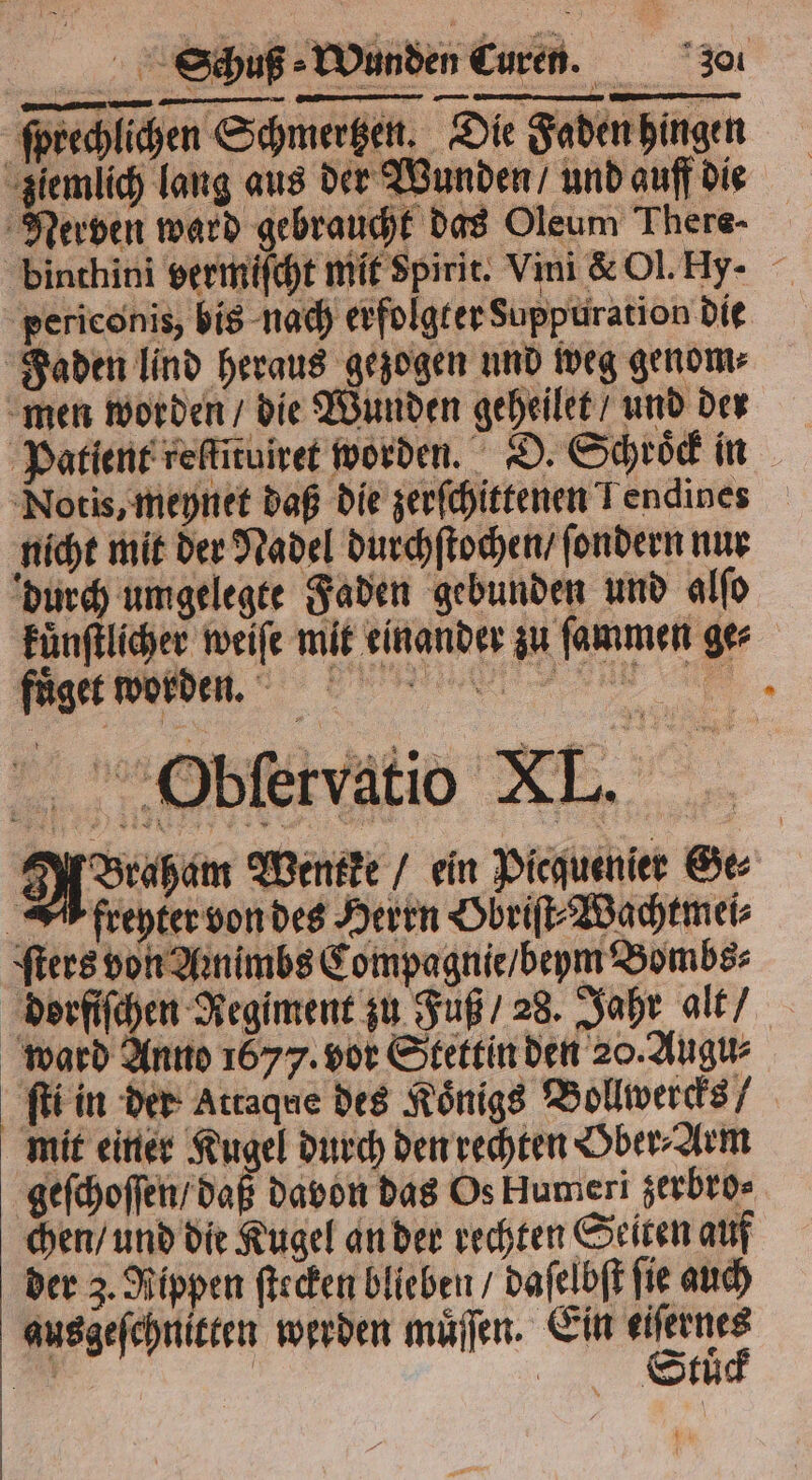 ſprechlichen Schmertzen. Die Faden hingen ziemlich lang aus der Wunden / und auff die Nerven ward gebraucht das Oleum There- binthini vermiſcht mit spirit. Vini & Ol. Hy- periconis, bis nach erfolgter Suoppuration die Faden lind heraus gezogen und weg genom⸗ men worden / die Wunden geheilet / und der Patient reſtituiret worden. D. Schroͤck in Notis, meynet daß die zerſchittenen Tendines nicht mit der Nadel durchſtochen / ſondern nur durch umgelegte Faden gebunden und alſo kuͤnſtlicher weiſe mit einander zu ſammen ge⸗ füge worden. Ba, Obſervatio XL. A rahem Wentke / ein Piequenier Ge⸗ AA freyter von des Herrn Obriſt⸗Wachtmei⸗ ſters von Aꝛnimbs Compagnie / beym Bombs⸗ dorfiſchen Regiment zu Fuß / 28. Jahr alt / ward Anno 1677. vor Stettin den 20. Augu⸗ ſti in der Attaque des Königs Bollwercks mit einer Kugel durch den rechten Gber⸗Arm geſchoſſen / daß davon das Os Humeri zerbro⸗ chen / und die Kugel an der rechten Seiten auf der 3. Rippen ſtecken blieben / daſelbſt fie auch aus geſchnitten werden muͤſſen. Ein rn Es | | Stuͤ