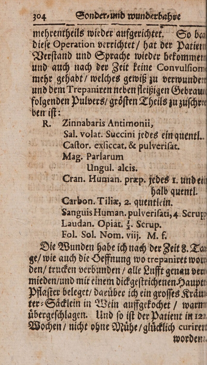 mehrentheils wieder aufgerichtet. So bau dieſe Operation verrichtet / hat der Patiet Verſtand und Sprache wieder befommer und auch nach der Zeit keine Convulſiom mehr gehabt / welches gewiß zu verwunde und dem Trepaniren neben fleißigen Gebram folgenden Pulvers / groͤſten Theils zu zuſchr: Riff! n R. Zinnabaris Antimonii, 0 Sal. volat. Succini jedes ein quentl. CEaſtor. exliccat, & pulveriſat. Mag. Parlarum u ee n Cran. Human. præp. jedes l. eil a | | halb quentl. Carbon. Tiliæ, 2. quentlein. * Sanguis Human. pulverifati,4.Scrupp Laudan. Opiat. 3. Scrup. en Fol. Sol. Nom. viij. M. f. u Die Wunden habe ich nach der Zeit S. Tan ge / wie auch die Oeffnung wo trepaniret wol den / trucken verbunden / alle Lufft genau ver mieden / und mit einem dickgeſtrichenen Haupt Pia beleget / daeuͤber ich ein groffes Kram ter⸗Saͤcklein in Wein auffgekochet / warm uͤbergeſchlagen. Und fo iſt der Patient in 12 Wochen / nicht ohne Muͤhe / gluͤcklich je worden