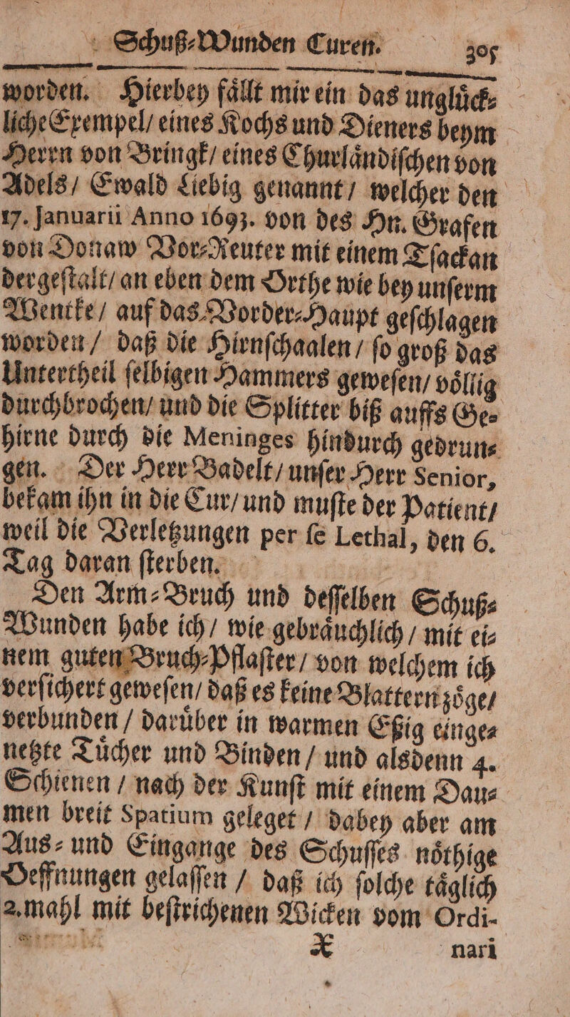 worden. Hierbey fällt mir ein das ungluͤck⸗ liche Exempel / eines Kochs und Dieners beym Herrn von Bringk / eines Churlaͤndiſchen von Adels / Ewald Liebig genannt / welcher den 17. Januarü Anno 1693. von des Hn. Grafen von Donaw Vor⸗Aeuter mit einem Tſackan dergeſtalt / an eben dem Orthe wie bey unſerm Wencke / auf das Vorder⸗ Haupt geſchlagen worden / daß die Hirnſchaalen / fo groß das Untertheil ſelbigen Hammers geweſen / voͤllig durchbrochen / und die Splitter biß auffs Ge⸗ hirne durch die Meninges hindurch gedrun⸗ gen. Der Herr Badelt / unſer Herr Senior, bekam ihn in die Cur / und muſte der Patient / weil die Verletzungen per ſe Lethal, den 6. Tag daran ſterben. Den Arm⸗Bruch und deſſelben Schuß⸗ Wunden habe ich / wie gebraͤuchlich / mit ei⸗ nem guten Bruch⸗ Pflaſter / von welchem ich verſichert geweſen / daß es keine Blattern zoͤge / verbunden / Darüber in warmen Eßig einge⸗ netzte Tuͤcher und Binden / und alsdenn 4. Schienen / nach der Kunſt mit einem Dau⸗ men breit Spatium geleget / dabeh aber am Aus⸗ und Eingange des Schuſſes noͤthige Veffnungen gelaſſen / daß ich ſolche täglich 2. mahl mit beſtrichenen Wicken vom Ordi- Miu x nari