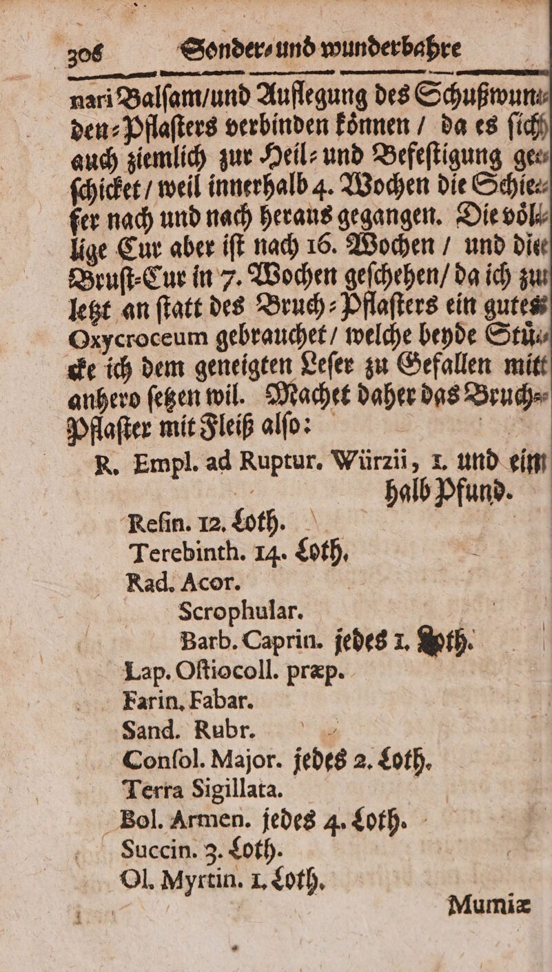 nari Balſam / und Auflegung des Schußwun⸗ den⸗Pflaſters verbinden koͤnnen / da es ſich auch ziemlich zur Heil⸗ und Befeſtigung gew ſchicket / weil innerhalb 4. Wochen die Schie⸗ fer nach und nach heraus gegangen. Die voͤl⸗⸗ lige Cur aber iſt nach 16. Wochen / und die Bruſt⸗Cur in 7. Wochen geſchehen / da ich zu letzt an ſtatt des Bruch: Pflaſters ein gutes Oxycroceum gebrauchet / welche beyde Stuͤ⸗ cke ich dem geneigten Leſer zu Gefallen mitt anhero ſetzen wil. Machet daher das Bruch⸗ Pflaſter mit Fleiß alſo: 1 R. Empl. ad Ruptur. Würzii, L. und eim 5 halb Pfund. Refin. 12.$oth. | Terebinth. 14. Loth. ; Kad. Acor. | | Scrophular. B Barb. Caprin. jedes 1. h. Lap. Oſtiocoll. præp. Farin. Fabar. Sand. Rubr. 5 Confol. Major. jedes 2. Loth. Terra Sigillata. | Bol. Armen. jedes 4. Loth. Succin. 3. Loth. Ol. Myrtin. I. Loth. Mumiæ