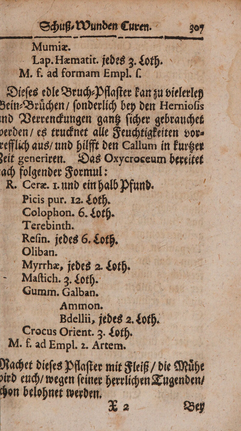 4 Schuß / Wunden Curen. 309 Lap. Hæmatit. jedes 3. Lot. MN. f. ad formam Empl. . ä Dieſes edle Bruch⸗Pflaſter kan zu vielerleh Bein⸗Bruͤchen / ſonderlich bey den Hernioſis nd Verrenckungen gantz ſicher gebrauchet erden / es trucknet alle Feuchtigkeiten vor⸗ refflich aus / und hilfft den Callum in kurtzer zeit generiren. Das Oxycroceum bereitet ach folgender Formul: | R. Ceræ. I. und ein halb Pfund. ei Picis pur. 2.60, 5 Colophon. 6. Loth. F er Myrrhæ, jedes 2. Loth. Maſtich. 3. Loth. 0 Summ. Galban. i Ammon. | Bdellii, jedes 2. Loth. Crocus Orient. 3. Loth. M. f. ad Empl. 2. Artem. Macher dieſes Pflaſter mit Fleiß / die Mühe ird euch / wegen feiner herrlichen Tugenden / chon belohnet werden. . | | % 2 Bey
