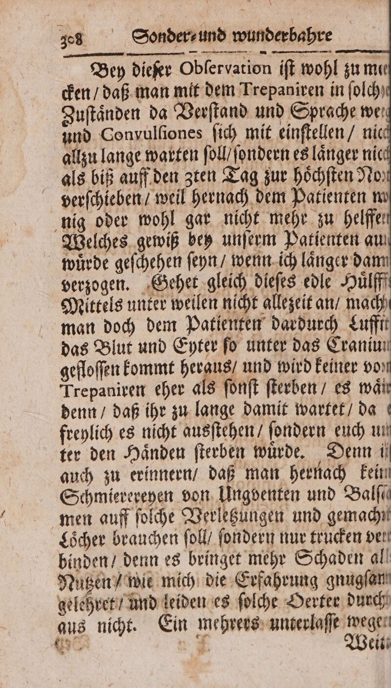 58 Sonderund mapa Bey diefer Obſervation iſt wohl zu mee cken / daß man mit dem Trepaniren in ſolch Zuſtaͤnden da Verſtand und Sprache wer und Convulſiones ſich mit einſtellen / nic allzu lange warten ſoll / ſondern es länger nie als biß auff den zten Tag zur hoͤchſten No verſchieben / weil hernach dem Patienten m nig oder wohl gar nicht mehr zu helffel Welches gewiß bey unſerm Patienten au wuͤrde geſchehen ſeyn / wenn ich laͤnger dam verzogen. Gehet gleich dieſes edle Huͤlfff Mittels unter weilen nicht allezeit an / mach man doch dem Patienten dardurch Luffft das Blut und Eyter fo unter das Craniun gefloſſen kommt heraus / und wird keiner von Trepaniren eher als ſonſt ſterben / es mai denn / daß ihr zu lange damit wartet / da freylich es nicht ausſtehen / ſondern euch un ter den Händen ſterben wurde. Denn ii auch zu erinnern / daß man hernach kein Schmierereyen von Ungventen und Balſe⸗ men auff ſolche Verletzungen und gemachn Loͤcher brauchen ſoll / ſondern nur trucken ven binden / denn es bringet mehr Schaden all Nutzen / wie mich die Erfahrung gnugſan gelehret / und leiden es ſolche Oerter durch aus nicht. Ein mehrers unterlaſſe wege 63 A 2 Weit