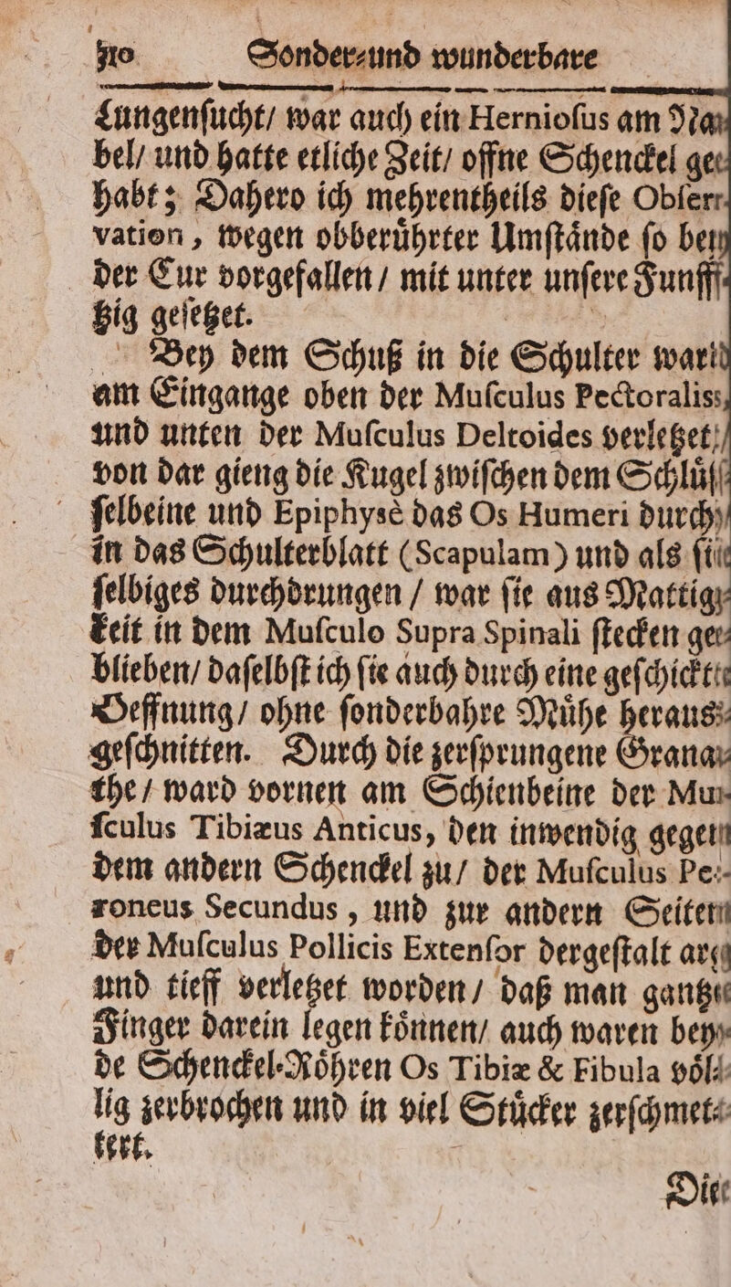 —— Lungenſucht / war auch ein Hernioſus am 9 bel / und hatte etliche Zeit / offne Schenckel ge habt; Dahero ich mehrentheils dieſe Obferr vation, wegen obberuͤhrter Umſtaͤnde fo ber der Cur vorgefallen / mit unter unſere Funfff * hig geſetzet. von dar gieng die Kugel zwiſchen dem Schluͤſß ſelbeine und Epiphysè das Os Humeri durch in das Schulterblatt (Scapulam) und als fii ſelbiges durchdrungen / war ſie aus Mattig keit in dem Mufculo Supra Spinali ſtecken ge: blieben / daſelbſt ich fie auch durch eine gefchicktte Oeffnung / ohne ſonderbahre Muͤhe heraus geſchnitten. Durch die zerſprungene Grana the / ward vornen am Schienbeine der Mun fculus Tibiæus Anticus, den inwendig gegen dem andern Schenckel zu / der Muſculus Pe:- roneus Secundus, und zur andern Seiter der Mufculus Pollicis Extenſor dergeſtalt arg und tieff verletzet worden / daß man gantz Finger darein legen koͤnnen / auch waren bey de Schenckel⸗Roͤhren Os Tibiæ &amp; Fibula poll . und in viel Stuͤcker zerſchmet⸗ et. N Die