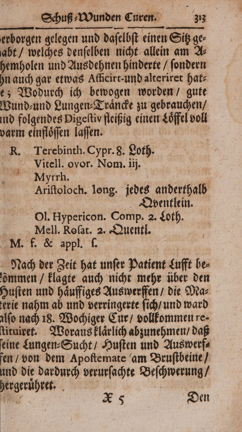 erborgen gelegen und daſelbſt einen Sitz ge⸗ abt / welches denſelben nicht allein am A⸗ hemholen und Ausdehnen hinderte / ſondern n auch gar etwas Afficire-undalteriret hat⸗ e; Wodurch ich bewogen worden / gute Wund⸗und Lungen⸗Traͤncke zu gebrauchen / ind folgendes Digeliv fleißig einen Loͤffel voll varm einfloͤſſen laſſen. er R. Terebinth. Cypr. 8. Loth. . Vitell. ovor. Nom. ij. -. ‚„Mytrh,. ee Ariftoloch. long. jedes anderthalb . Dpventlein. Ol. Hypericon. Comp. 2. Lot. >... Mell. Roſat. 2. Quentl. | MM. f. & appl. f. | Nach der Zeit hat unſer Patient Lufft bes dmmen / klagte auch nicht mehr über den Huſten und haͤuffiges Auswerffen / die Ma⸗ erie nahm ab und verringerte ſich / und ward alſo nach 18. Wochiger Cur / vollkommen re ſtituiret. Woraus klaͤrlich abzunehmen / daß feine Lungen⸗Sucht / Huſten und Auswerf⸗ fen / von dem Apoſtemate am Bruſtbeine / und die dardurch verurſachte Beſchwerung / hergeruͤhret. l ä 5 e | XS Den