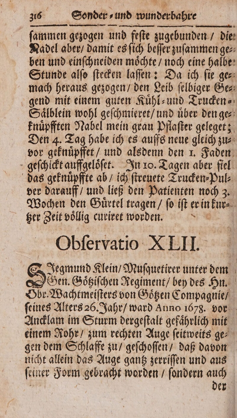 ſammen gezogen und fefte zugebunden / Die: Nadel aber / damit es ſich beſſer zuſammen gez: ben und einſchneiden moͤchte / noch eine halbe Stunde alſo ſtecken laſſen: Da ich ſie ge⸗ mach heraus gezogen / den Leib felbiger Ge⸗ gend mit einem guten Kuͤhl⸗ und Trucken⸗ knuͤpfften Nabel mein grau Pflaſter geleget; vor geknuͤpffet / und alsdenn den 1. Faden geſchlckt auffgeloͤſet. In 10. Tagen aber fiel das geknuͤpffte ab / ich ſtreuete Trucken⸗Pul⸗ ver darauff / und ließ den Patienten noch 3. tzer Zeit voͤllig curiret worden. * Obſervatio XLII. Gen. Goͤtziſchen Regiment / bey des Hn. Obr. Wachtmeiſters von Goͤtzen Compagnie / Ancklam im Sturm dergeſtalt gefaͤhrlich mit nicht allein das Auge gantz zerriſſen und aus ſeiner Form gebracht worden / ſondern auch