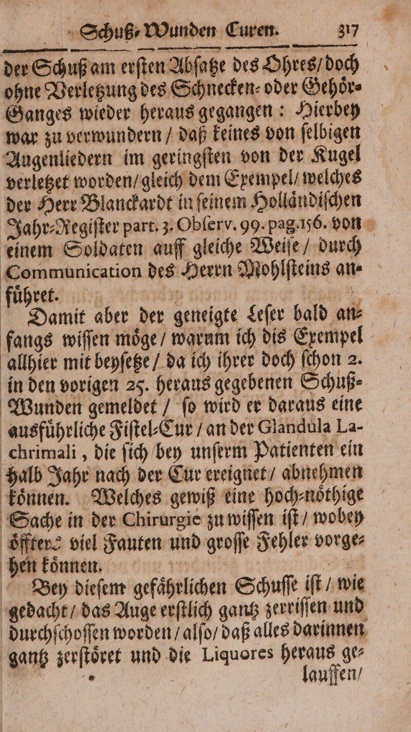 der Schuß am erſten Abfage des Ohres / doch ohne Verletzung des Schnecken oder Gehoͤr⸗ Ganges wieder heraus gegangen: Hierbey war zu verwundern / daß keines von ſelbigen Augenliedern im geringſten von der Kugel verletzet worden / gleich dem Exempel / welches der Herr Blanckardt in ſeinem Hollaͤndiſchen Jahr⸗egiſter part. 3. Obſerv. 99. pag. j. von einem Soldaten auff gleiche Weiſe / durch Communication des Herrn Mohlſteins an⸗ Damit aber der geneigte Leſer bald an⸗ fangs wiſſen moͤge / warum ich dis Exempel allhier mit beyſetze / da ich ihrer doch ſchon 2. in den vorigen 25. heraus gegebenen Schuß⸗ Wunden gemeldet / ſo wird er daraus eine ausführliche Fiſtel⸗Cur / an der Glandula La- chrimali, die ſich bey unſerm Patienten ein halb Jahr nach der Cur ereignet / abnehmen koͤnnen. Welches gewiß eine hoch⸗noͤthige Sache in der Chirurgie zu wiſſen iſt / wobeh oͤfftere viel Fauten und groſſe Fehler vorge⸗ konnen * Bey dieſem gefaͤhrlichen Schuſſe iſt / wie gedacht / das Auge erſtlich gantz zerriſſen und durchſchoſſen worden / alſo / daß alles darinnen gantz zerſtoͤret und die Liquores heraus ge⸗ N 2 | lauffen /
