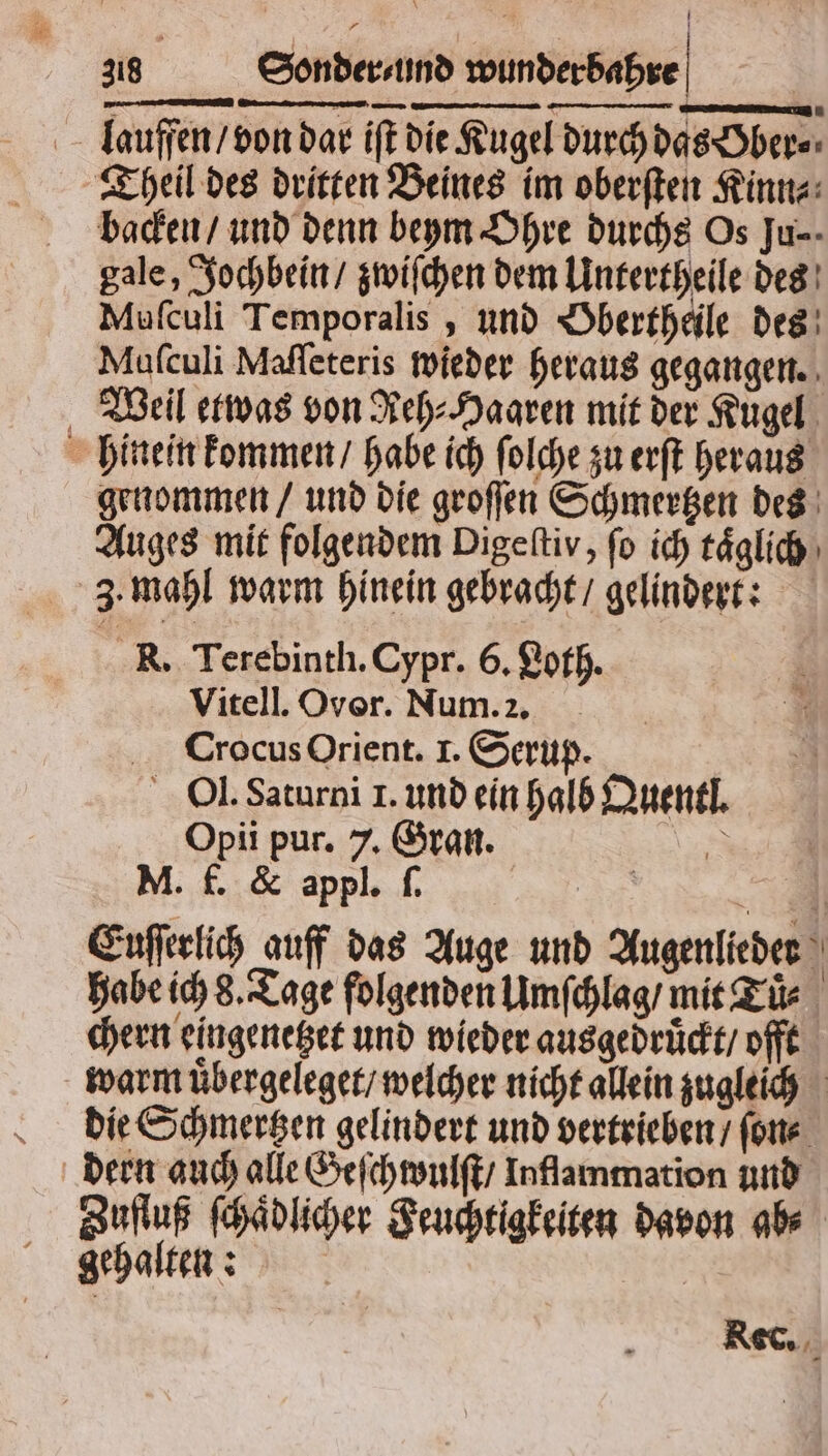 laauffen / von dar iſt die Kugel durch das Ober⸗ Theil des dritten Beines im oberſten Kinn⸗ backen / und denn beym Ohre durchs Os Ju- gale, Jochbein / zwiſchen dem Untertheile des Muſculi Temporalis, und Obertheile des Muſculi Maſſeteris wieder heraus gegangen. Weil etwas von Reh⸗Hagren mit der Kugel hinein kommen / habe ich ſolche zu erſt heraus genommen / und die groſſen Schmertzen des Auges mit folgendem Digeltiv, fo ich taͤglich 3. mahl warm hinein gebracht / gelindert: R. Terebinth. Cypr. 6. Loth. Vitell. Over. Num. 2. Crocus Orient. I. Serup. Ol. Saturni 1. und ein halb Quentl. Opii pur. 7. Gran. 3 M. f. &amp; appl. ſ. | a Enfeelih_auff das Auge und Augenlieder habe ich 8. Tage folgenden Umſchlag / mit Tür chern eingenetzet und wieder ausgedruckt / offt warm uͤbergeleget / welcher nicht allein zugleich die Schmertzen gelindert und vertrieben / ſon⸗ Zufluß ſchaͤdlicher Feuchtigkeiten davon ab⸗ gehalten: Rec.