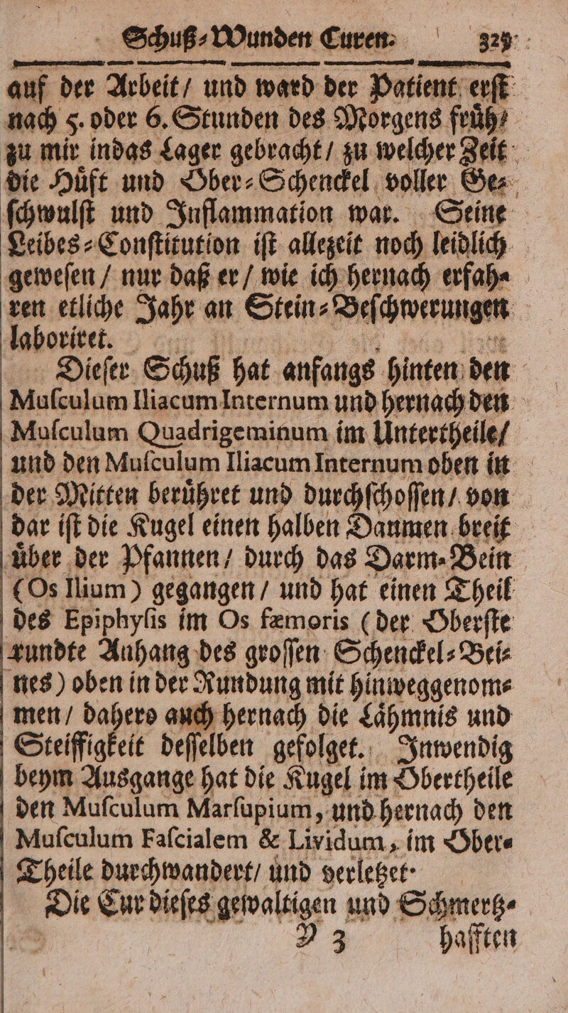 auf der Arbeit / und ward der Patient erſt nach 5. oder 6. Stunden des Morgens fruͤh⸗ zu mir indas Lager gebracht / zu welcher Zeit die Huͤft und Ober⸗Schenckel voller Ge⸗ ſchwulſt und Inflammation war. Seine Leibes⸗Conſtitutlon iſt allezeit noch leidlich geweſen / nur daß er / wie ich hernach erfah⸗ ren etliche Jahr an Stein⸗Beſchwerungen Iboritet. VV Dieſer Schuß hat anfangs hinten den Muſculum Iliacum Internum und hernach den Muſculum Quadrigeminum im Untertheile / und den Mulculum Iliacum Internum oben in der Mitten beruͤhret und durchſchoſſen / von dar iſt die Kugel einen halben Daumen breit uͤber der Pfannen / durch das Darm⸗Bein (Os llium) gegangen / und hat einen Theil des Epiphyſis im Os fæmoris (der Oberſte zundte Anhang des groſſen Schenckel⸗Bei⸗ nes) oben in der Rundung mit hinweggenom⸗ men / Dahero auch hernach die Laͤhmnis und Steiffigkeit deſſelben gefolget. Inwendig beym Ausgange hat die Kugel im Obertheile den Muſculum Marſupium, und hernach den Muſculum Faſcialem &amp; Lividum, im Ober⸗ Theile durchwandert / und verletze? Die Cur dieſes gewaltigen und Schmertz⸗ 125 23 hafften