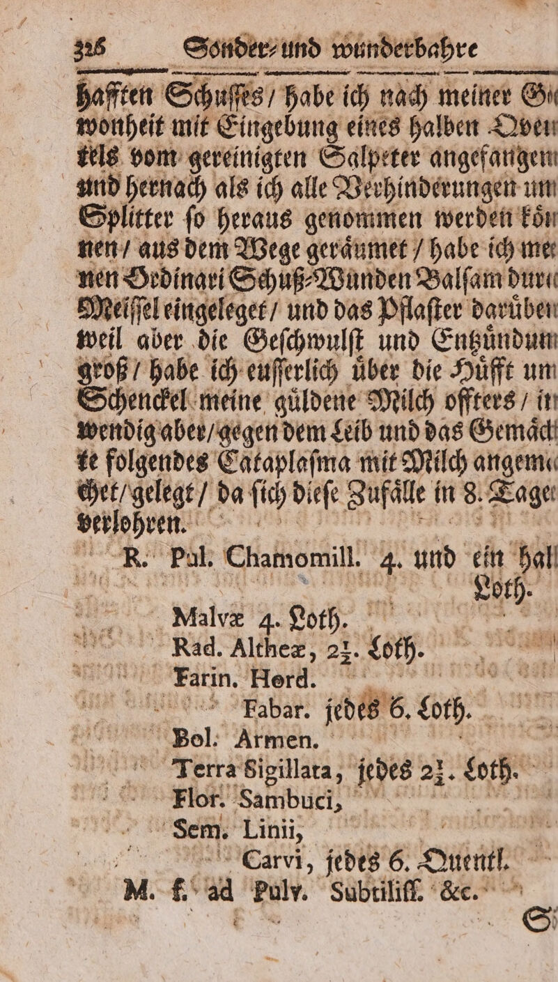 — . —-—-— —-—— — afften Schuſſes / habe ich nach meiner Gh wonheit mit Eingebung eines halben Qven tels vom gereinigten Salpeter angefangen und hernach als ich alle Verhinderungen um Splitter ſo heraus genommen werden koͤn nen / aus dem Wege geraͤumet / habe ich mer nen Ordinari Schuß⸗Wunden Balſam dure Meiſſel eingeleger / und das Pflaſter daruͤben weil aber die Geſchwulſt und Entzuͤndun 5 roß / habe ich euſſerlich über die Huͤfft um chenckel meine guͤldene Milch offters / it wendig aber / gegen dem Leib und das Gemaͤch ke folgendes Cataplaſma mit Milch angeme a e da ſich dieſe Zufaͤle in 8. Tage Ver lehren. R. Fal. Chamomill. 4. und 5 hal 8 oth. RE Wild Loth. 1 f 85 Kad. Aube 23- boch. am x En Farin. Herd. 8 Ra ber jebERE, ac. Bol. Armen. Taerra Sigillata, jedes 2}. . Flor. Sambuci, de Sem. Ea, % | m” N. f. aa reh, Subtiliſf. Kc.