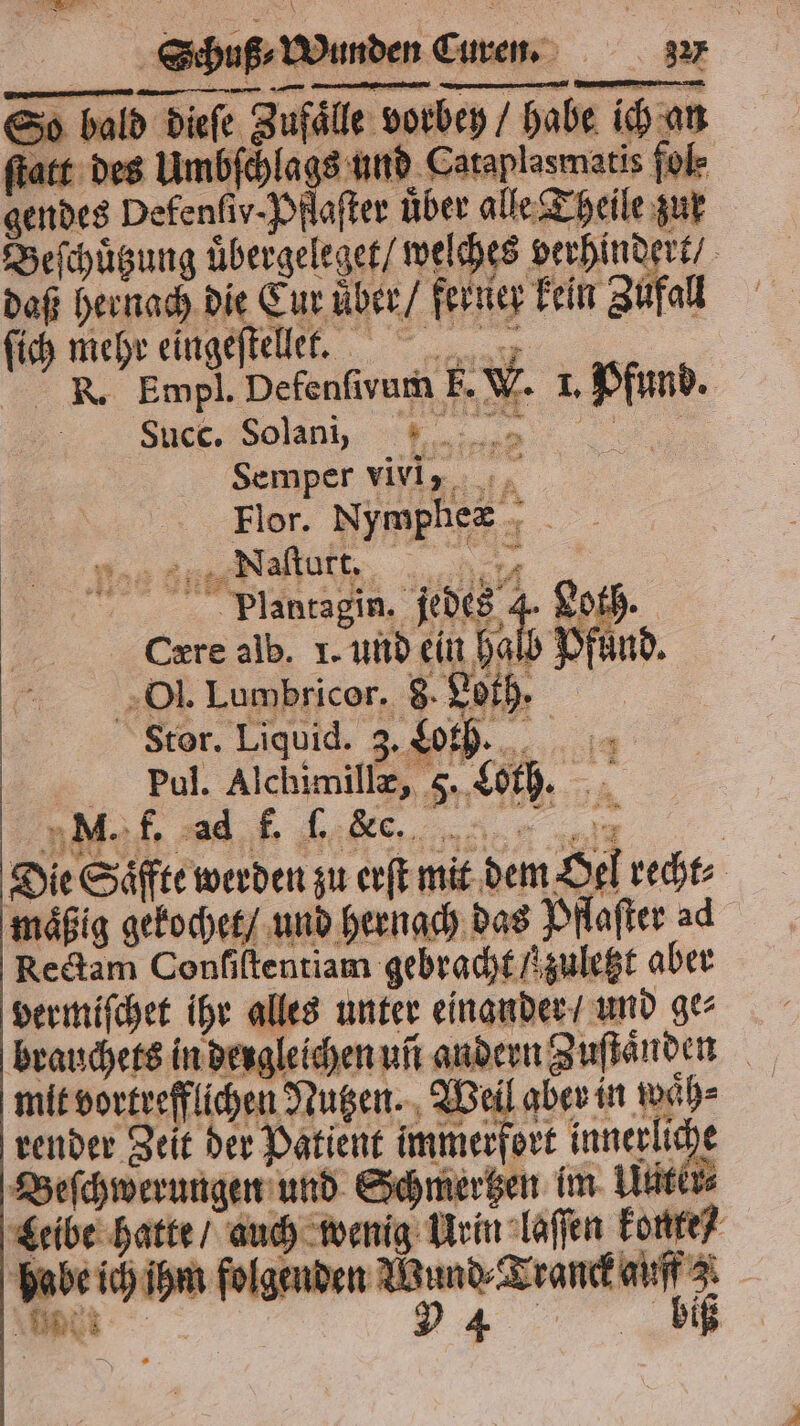 So bald dieſe Zufaͤlle vorbey / habe ich an ſtatt des Umbſchlags und Cataplasmatis fol⸗ gendes Defenſiv-Pflaſter über alle Theile zur Beſchuͤtzung uͤbergeleget / welches verhindert⸗ daß hernach die Eur uͤber / ferner kein Zufall ſich mehr eingeſtellet. on W. 1. Pfund. . Empl. Defenfivum F. W She. Selen, U ...0 Semper viviy. +, 28 „Naſturt. ? | 1 97 77 Plentagin. jedes 4. Loth. Cære alb. I. und ein hal Pfund. 2 Ol. Lumbricor. 8 Loth. | Stor. Liquid. 3. Lorh. u = Bol, Alchimille, . 5 Loth. 4 Die Säffte werden zu erſt mit dem Oel recht mäßig gekochet / und hernach das Pflaſter ad Rectam Confiltentiam gebracht / zuletzt aber vermiſchet ihr alles unter einander / und ge⸗ brauchets in dergleichen uñ andern Zuſtaͤnden mit vortrefflichen Nutzen. Weil aber in waͤh⸗ render Zeit der Patient immerfort mai Beſchwerungen und Schmertzen im Watt Leibe hatte / auch wenig Urin laſſen konte / e ich ihm folgenden r Bang big