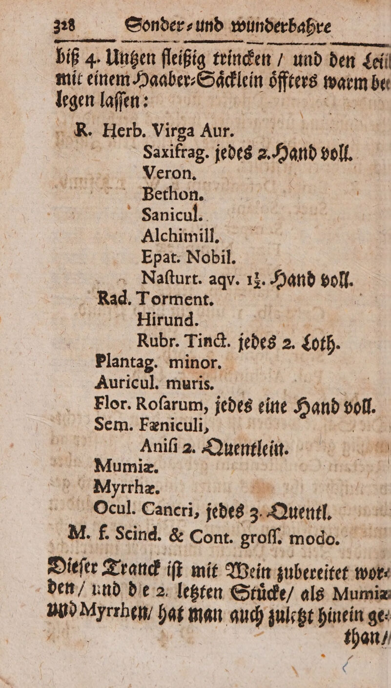 biß 4. 1 4. Unzen en fleißig trincken / und den Tel Seil mit einem RR EREN öffters warm MM m. lafen: K. Herb. Virga Aur. | Saxifrag. jedes e voll Veron. | Bethon. Fanicul. Alchimill. Epat. Nobil. Naſturt. aqv. 12. Hand olf. 5 Rad. Torment. Hirund. Rubr. Tind. jedes 2. Loth. Plantag. minor. Auricul. muris. Flor. Rofarum, jedes eine RR vol. Sem. Fæniculi, Aniſi 2. Quentlein. 85 0 Mumiz. | Myrrhæ. Ocul. Cancri, jedes 3. Quentl. Mm. f. Scind. &amp; Cont. groſſ. modo. Dieſer Trauck iſt mit Wein zubereitet wor⸗ den / und de 2 letzten Stuͤcke / als Mumia a Wen hat man auch zuletzt hinein ge: RR 0