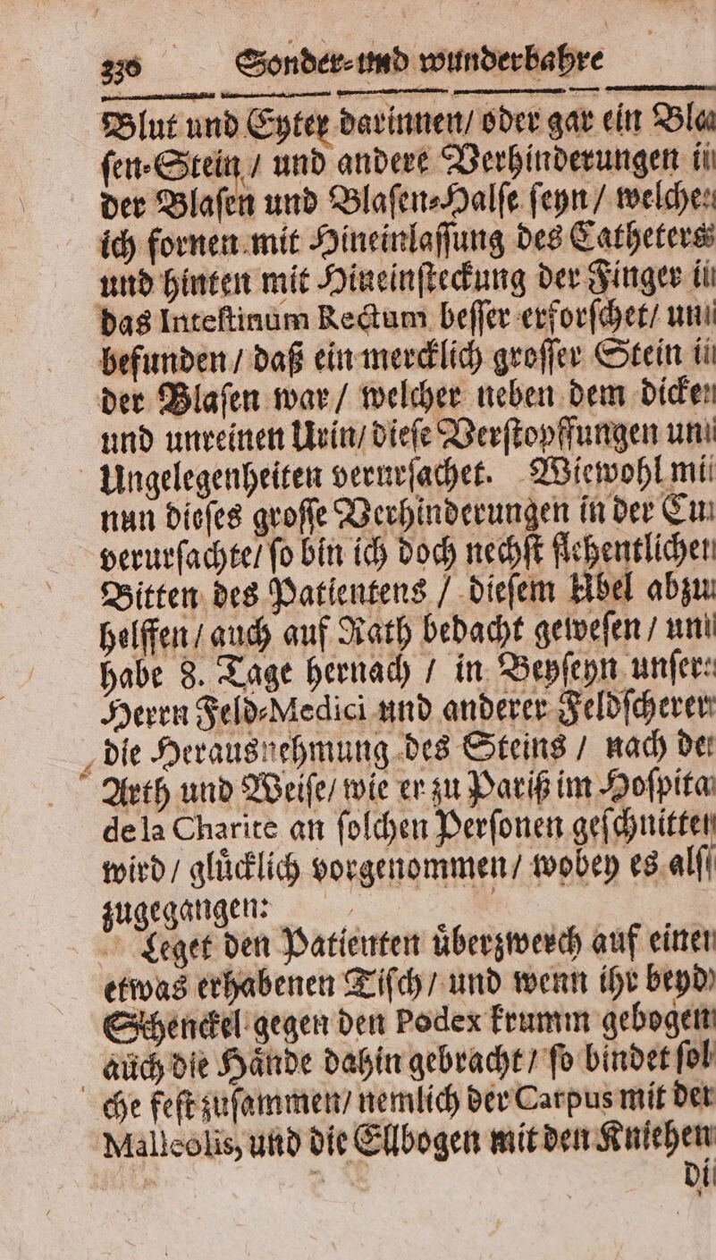 Blut und Eyter darinnen / oder gar ein Blas ſen⸗Stein / und andert Verhinderungen ii der Blaſen und Blaſen⸗Halſe ſeyn / welche: ich fornen mit Hineinlaſſung des Catheters und hinten mit Hineinſteckung der Finger ii das Inteſtinum Rectum beſſer erforſchet / un befunden / daß ein mercklich groſſer Stein ii der Blaſen war / welcher neben dem dicke und unreinen Urin / dieſe Verſtopffungen uni Ungelegenheiten verurſachet. Wiewohl mi nun dieſes groſſe Verhinderungen in der Cu verurſachte / fo bin ich doch nechſt flehentlichen Bitten des Patlentens / dieſem Abel abzu helffen / auch auf Rath bedacht geweſen / uni habe 8. Tage hernach / in Beyſeyn unſer: Herrn Feld⸗Medici und anderer Feldſcherer die Herausnehmung des Steins / nach dei Arth und Weiſe / wie er zu Pariß im Hoſpita de la Charite an ſolchen Perſonen geſchnittel wird / gluͤcklich vorgenommen / wobey es alſſ zugegangen: | | Leget den Patienten uͤberzwerch auf einer etwas erhabenen Tiſch / und wenn ihr beyd Schenckel gegen den Podex krumm gebogen auch die Haͤnde dahin gebracht / ſo bindet fol che feſt zuſammen / nemlich der Carpus mit der Malleolis, und die Ellbogen mit den Kniehen | di