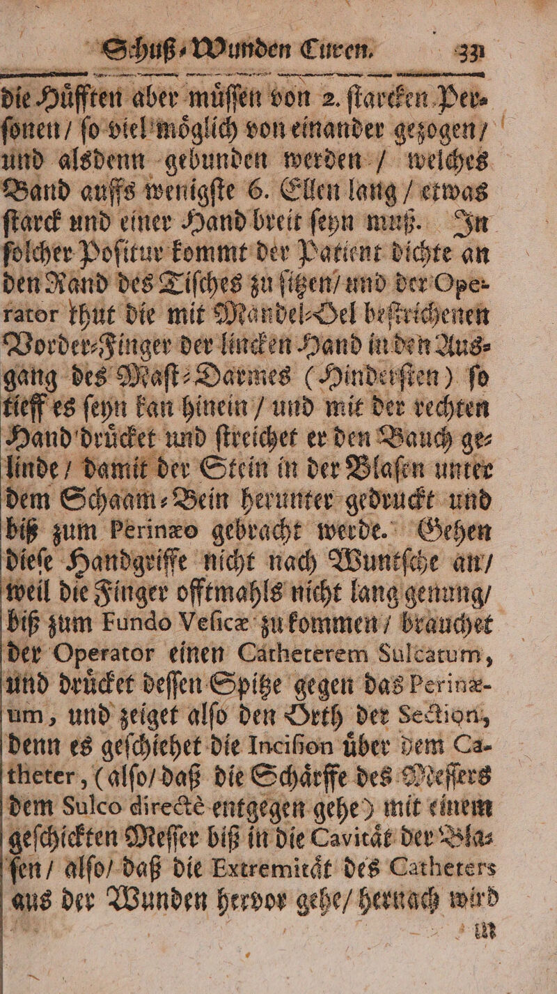 hen Abe müssen bon 2. 1 2. ſtarcken Per Band auffs wenigſte 6. Ellen lang / etwas folcher Poſitur kommt der Patient on an den Rand des Tiſches zu ſitzen / und d der Oper rator khut die mit Mandel⸗Oel beftvicheneh Vorder Finger der lincken Hand in den Aus⸗ 90 ng des Maſt⸗Darmes (Hinderſten) fo eff es ſeyn kan hinein / und mit der rechten Hand druͤcket und ſtreichet er den Bauch ge⸗ linde / damit der Stein in der Blaſen unter dem Schaam⸗ „Bein herunter gedruckt und biß zum Perinzo gebracht werde. Gehen dieſe Handgriffe nicht nach Wuntſche an / weil die Finger offtmahls nicht lang genung / biß zum Fundo Veſicæ zu kommen / brauchet der Operator einen Catheterem Sulcatum, und druͤcket deſſen Spitze gegen das Perinz- um, und zeiget alſo den Orth der Section, denn es geſchiehet die Ineißon über dem Ca- theter, (alſo / daß die Schaͤrffe des Meſſers dem Sulco directè entgegen gehe) mit einem geſchickten Meſſer biß in die Cavitaͤt der Bla⸗ ſen / alſo / daß die Extremitaͤt des Catheters aus der Wunden hervor gehe / sera wird —