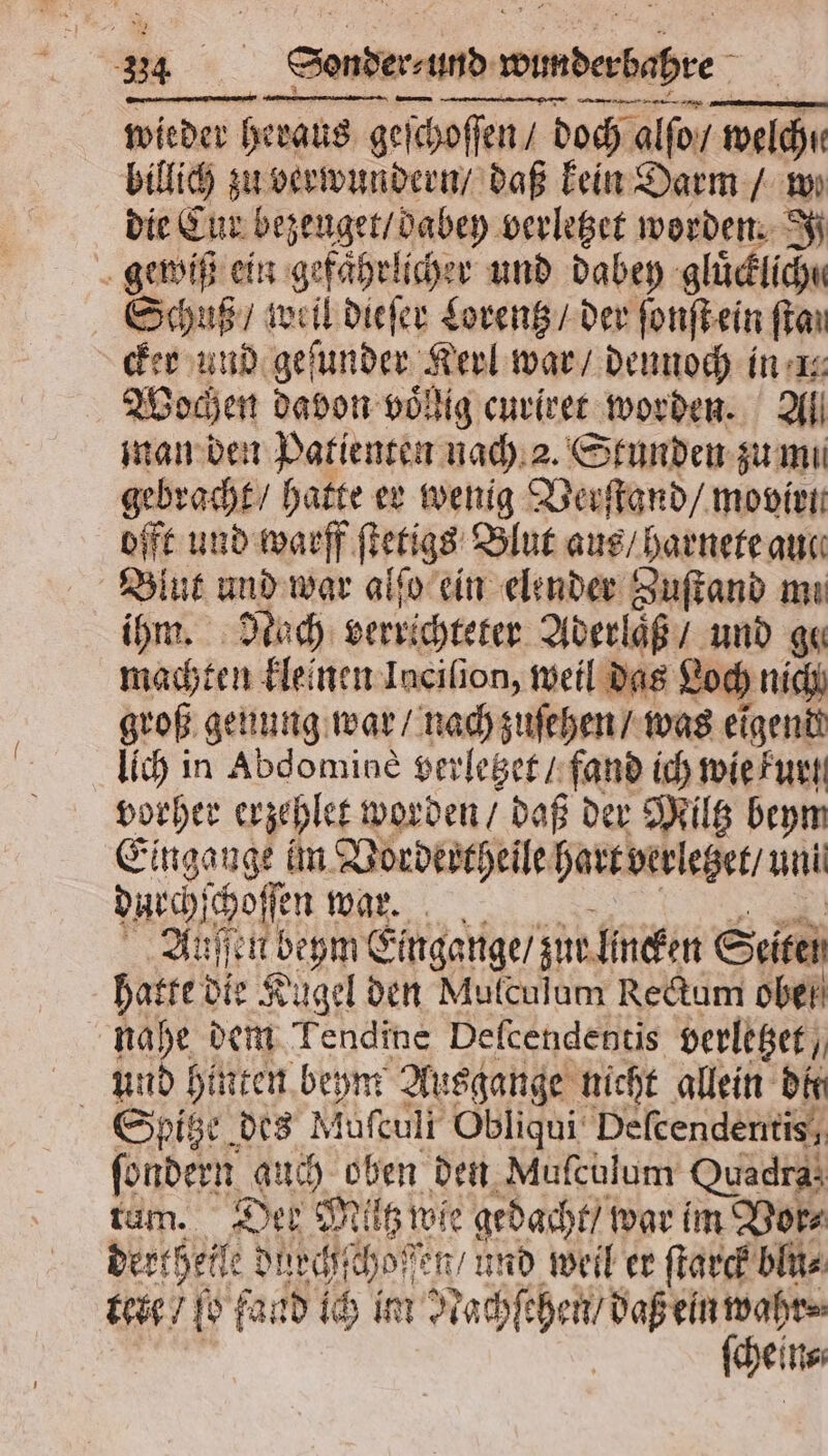 wieder Heraus geſchoſſen / doch alſo / welch welch billich zu verwundern / daß kein Darm / we die Cur bebe verletzet worden. Si gewiß ein gefährlicher und dabey gluͤcklicht Schuß, wall dleſer Lorentz / der ſonſt ein ſtan cker und geſunder Kerl war / dennoch in 1 Wochen davon voͤllig curiret worden. Al man den Patienten nach 2. Stunden zu mi gebracht / hatte er wenig Verſtand / movirn offt und warff ſtetigs Blut aus / harnete auc Blut und war alſo ein elender Zuſtand mi ihm. Nach errichteter Aderlaͤß / und gu machten kleinen Incilion, weil das Loch nich groß genung war / nach zuſehen / was eigend lich in Abdomine verletzet / fand ich wie kur vorher erzehlet worden / daß der Miltz beym Eingange im Vordertheile hart verletzet / uni durchſchoſſn S Auſſen beym Eingange / zur lincken Seiten hatte die Kugel den Mulculum Rectum ober) nahe dem Tendinc Deſcendentis verletzet / und hinten beym Ausgange nicht allein dir Spitze des Mufeuli Obliqui Defcendentis, fondern auch oben den Muſculum Quadra; tam. Der Miltz wie gedacht / war im Vor⸗ derthelle dürcht ho en / und weil er ſtarck blu⸗ tere / ſo fand ich im Nachſehen / daß ein wahr⸗ | (Seins