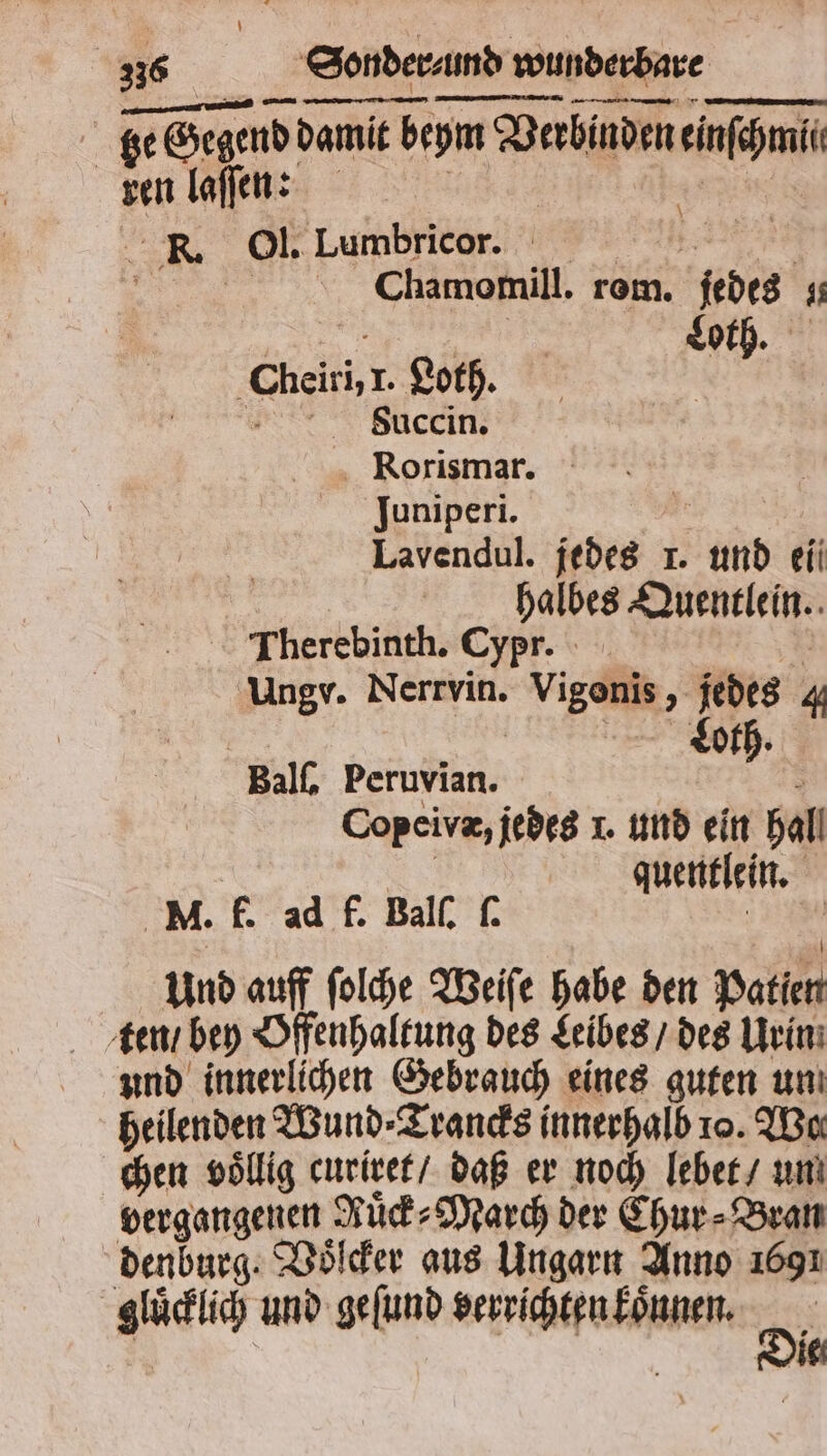 — mn — ——— ÜGͤ—y—ę— * ze ge Gegend damit beym Verbinden einfpmi sen laſſen: R Ol. Lager, Chamomill. rem. jedes 0 | Loth. 8 iel Loth. dbauccin. Rorismar. Juniperi. Lavendul. 190 I. 25 ki halbes Quentlein. Therebinth. Cypr. Ungv. Nerrvin. Vigeni > jedes 4 Loth. Balſ. Peruvian. Copeivæ, jedes J. und ein Ball quentlein. M. f. ad f. Ball, ſ. Und auff ſolche Weiſe habe den patien ten / bey Offenhaltung des Leibes / des Urin und innerlichen Gebrauch eines guten un heilenden Wund⸗Trancks innerhalb 10. Wo chen völlig curiret / daß er noch lebet / un vergangenen Ruͤck⸗March der Chur⸗Bran denburg. Voͤſcker aus Ungarn Anno 1691 een und geſund enn Di ie