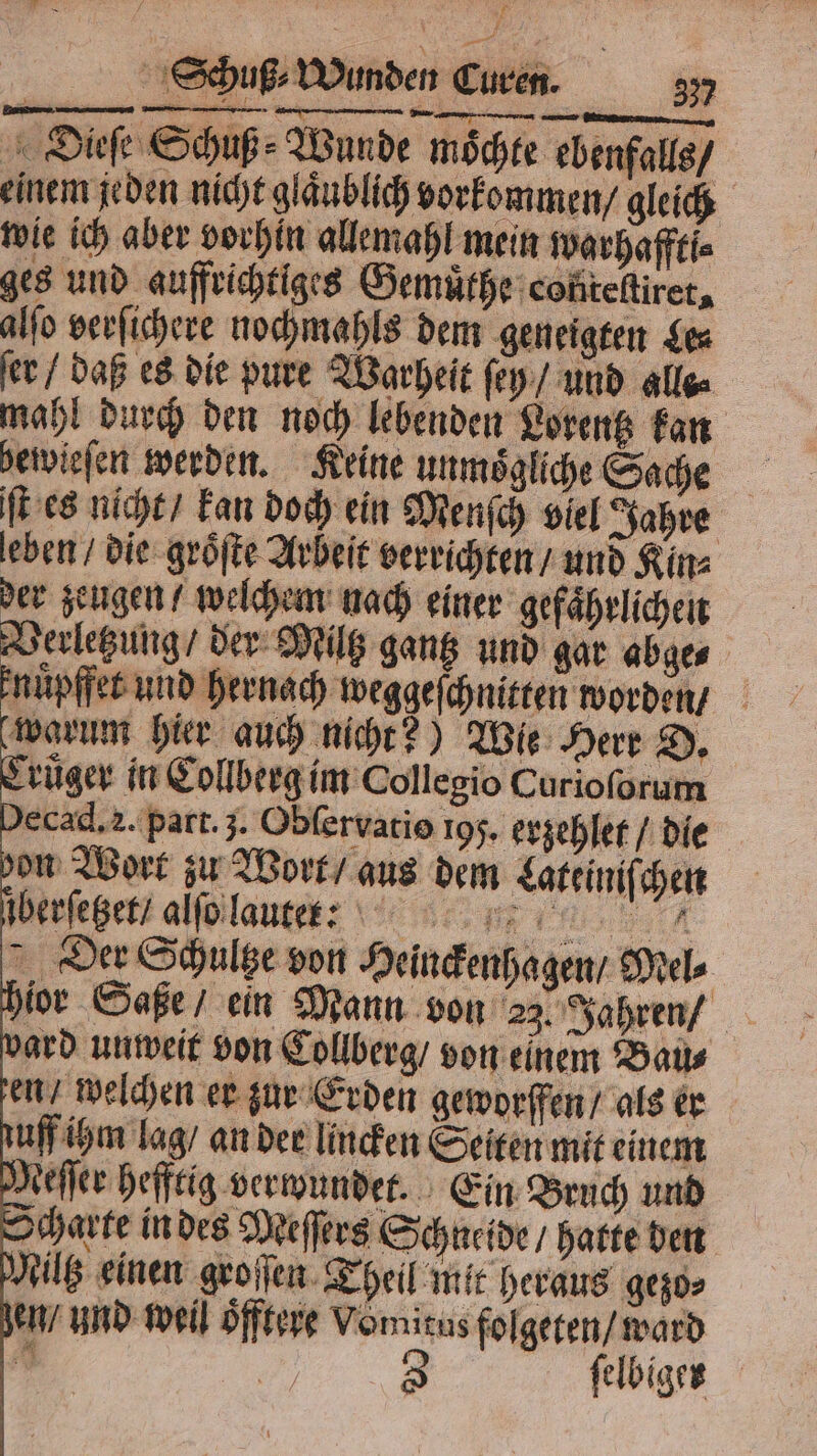 Dieſe Schuß: Wunde möchte ebenfalls / einem jeden nicht gläublich vorkommen / gleich wie ich aber vorhin allemahl mein warhaffti⸗ ges und aufrichtiges Gemuͤthe conteltiret, alſo verſichere nochmahls dem geneigten ges ſer / daß es die pure Warheit ſey / und alle⸗ mahl durch den noch lebenden Lorentz kan bewieſen werden. Keine unmoͤgliche Sache ſt es nicht / kan doch ein Menſch viel Jahre leben / die groͤſte Arbeit verrichten / und Kin⸗ der zeugen / welchem nach einer gefaͤhrlichen Verletzung / der Miltz gantz und gar abge⸗ nuͤpffet und hernach weggeſchnitten worden warum hier auch nicht?) Wie Herr D. ruͤger in Collberg im Collegio Curioſorum ecad. 2. part. 3. Obſervatio 195. erzehlet / die bon Wort zu Wort / aus dem Lateiniſchen ſberſetzet / alſo laute: ih Der Schultze von Heinckenhagen / Mel⸗ hior Saße / ein Mann von 23. Jahren / bard unweit von Collberg / von einem Bau⸗ en / welchen er zur Erden geworffen / als er tuff ihm lag / an der linden Seiten mit einem Meſſer hefftig verwundet. Ein Bruch und Scharte in des Meſſers Schneide / hatte den Miltz einen groſſen Theil mit heraus gezo⸗ zen / und weil Öfftere Vonutus folgeten / ward 1 5 3 ſelbiger