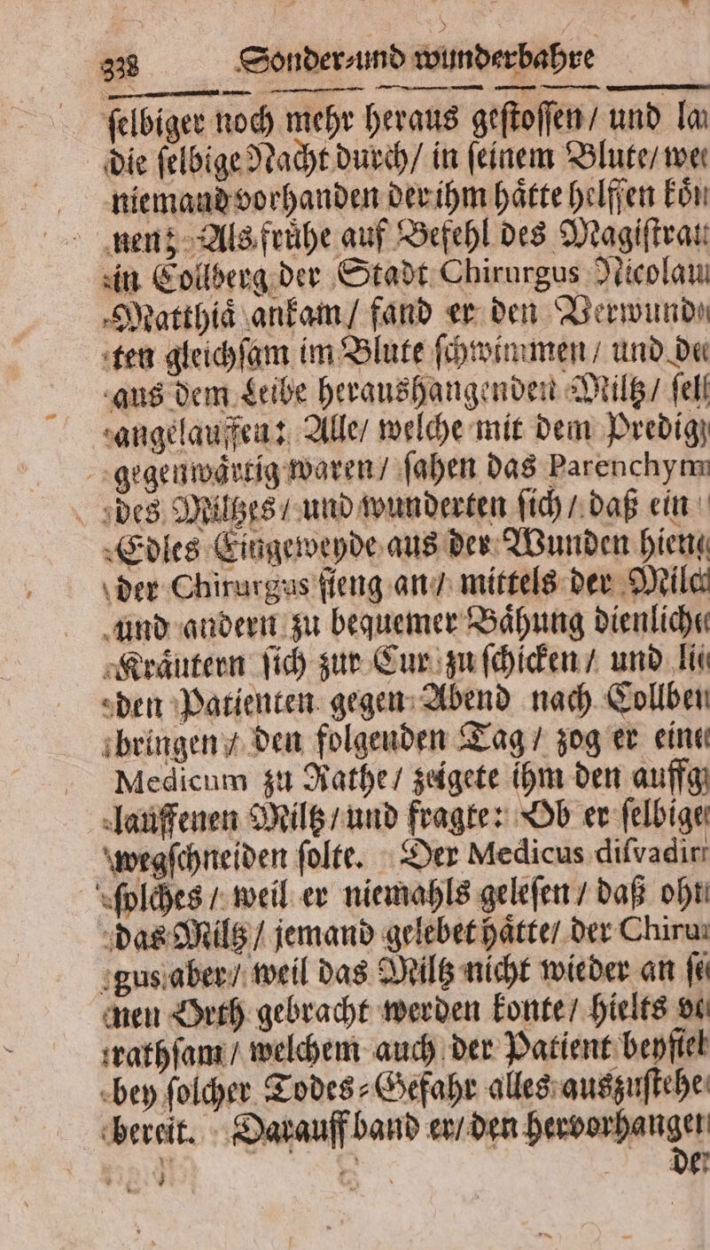 ſelbiger noch mehr heraus geſtoſſen / und lan die ſelbige Nacht durch / in feinem Blute / wen niemand vorhanden der ihm haͤtte helffen kön nen; Als fruͤhe auf Befehl des Magiſtrat. zin Collberg der Stadt Chirurgus Nicolau. Matthiaͤ ankam / fand er den Verwunde ten gleichſam im Blute ſchwimmen und de⸗ aus dem Leibe heraushangenden Miltz / fell zangelauffen: Alle / welche mit dem Predig gegenwärtig waren / ſahen das Parenchym des Miltzes / und wunderten ſich / daß ein Edles Eingeweyde aus der Wunden hien der Chirurgus ſieng an / mittels der Milch und andern zu bequemer Baͤhung dienlich Kraͤutern ſich zur Cur zu ſchicken / und li den Patienten gegen Abend nach Collben bringen / den folgenden Tag / zog er eine Medicum zu Rathe / zeigete ihm den auffg lauffenen Miltz / und fragte: Ob er ſelbige wegſchneiden ſolte. Der Medicus diſvadir ſolches / weil er niemahls geleſen / daß oht das Miltz / jemand gelebet haͤtte / der Chiru⸗ gus aber / weil das Miltz nicht wieder an fi men Orth gebracht werden konte / hielts vi trathſam / welchem auch der Patient beyfiel bey ſolcher Todes⸗Gefahr alles auszuſtehe bereit. Darauff band er / den hervorha age Bi DE 7 x - * N