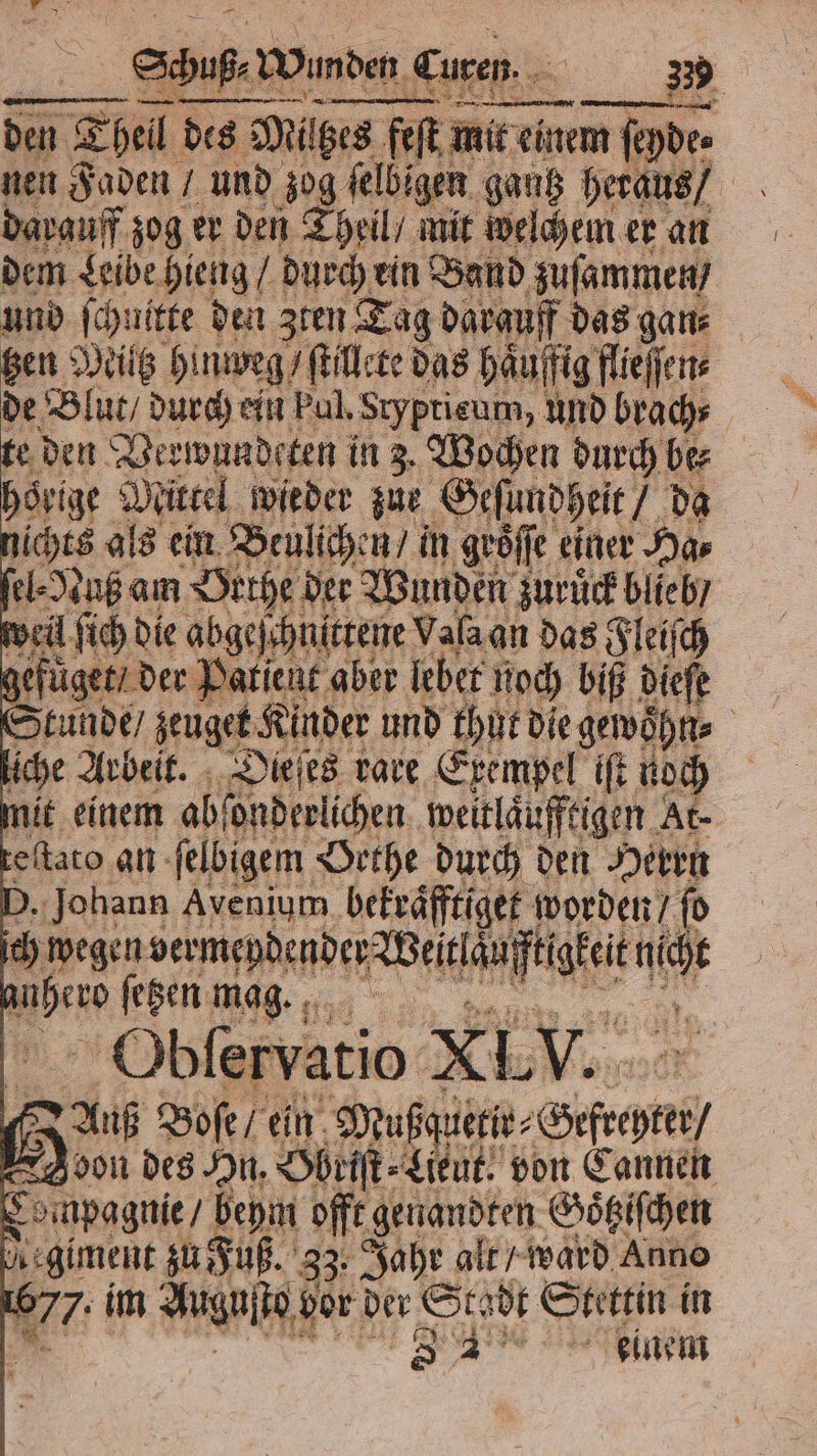 —— 3 den Thel des des Mil bes feſt mit einem ſeyde⸗ darauff zog er den Theil / mit welchem er an dem Leibe hieng / durch ein Band zuſammen / und ſchnitte den zten Tag darguff das gan⸗ tzen Miltz hinweg / ſtillete das haͤuffig flieſſen⸗ de Blut / durch ein Ful. Sryptieum, und brach⸗ te den Verwundeten in 3. Wochen durch be⸗ hoͤrige? 1 Nittel wieder zue Geſundheit da lichts als ein Beulichen / in geöffe einer Ha⸗ ſel⸗Nuß am Orthe der Wunden zuruͤck blieb / weil ſich die abge) ſchnittene Valaan das Fleiſch gefüget / der Patient aber lebet Roch biß dieſe Stunde / zeugete Kinder und thut die gewoͤhn⸗ liche Arbeit. Dieſes rare Exempel ift noch mit einem abſonderlichen weitlaͤufftigen At⸗ teſtato an ſelbigem Brthe durch den Herrn D. Johann Avenium bekraͤfftiget worden / ſo ch wegen bermepdender Weitlan * 0 vo ſetzen mag. 8 i Obfervatio XL V. f Auf Boſe / ein Mußquetir⸗ Gefechte oon des In. Ohriſt⸗Lieut, von Cannen Compagnie / beym offt ge Goͤtziſchen uegiment zu Fuß. 33· Jahr alt / ward Anno 677. im Auguſto vor der Stadt Stettin in