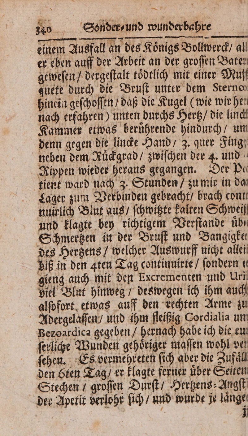 340 Sonder/ und wunderbahre einem Ausfall an des Königs Bollwerck / all er eben auff der Arbeit an der groſſen Bater geweſen / dergeſtalt toͤdtlich mit einer Muff guete durch die Bruſt unter dem Sterne hinein geſchoſſen / daß die Kugel (wie wir hei nach erfahren) unten durchs Hertz / die linck Kammer etwas beruͤhrende hindurch / um denn gegen die lincke Hand / 3. quer Fing neben dem Ruͤckgrad / zwiſchen der 4. und Rippen wieder heraus gegangen. Der Pe tient ward nach 3. Stunden / zu mir in da Lager zum Verbinden gebracht / brach con nuirlich Blut aus / ſchwitzte kalten Schweif und klagte bey richtigem Verſtande übn Schmertzen in der Bruſt und Bangigke⸗ des Herzens / welcher Auswurff nicht allen biß in den aten Tag continuirte / ſondern « gieng auch mit den Excrementen und Uri Biel Blut hinweg / deswegen ich ihm auch alſofort etwas auff den rechten Arme zu Adergelaſſen / und ihm fleißig Cordialia um Bezoardica gegeben / hernach habe ich die eu. ſerliche Wunden gehoͤriger maſſen wohl vel ſehen. Es vermehreten ſich aber die Zufall den ten Tag / er klagte ferner über Seiten Stechen / groſſen Durſt / Hertzens⸗Angſt der Apetit verlohr ſich / und wurde je laͤnge | f 1