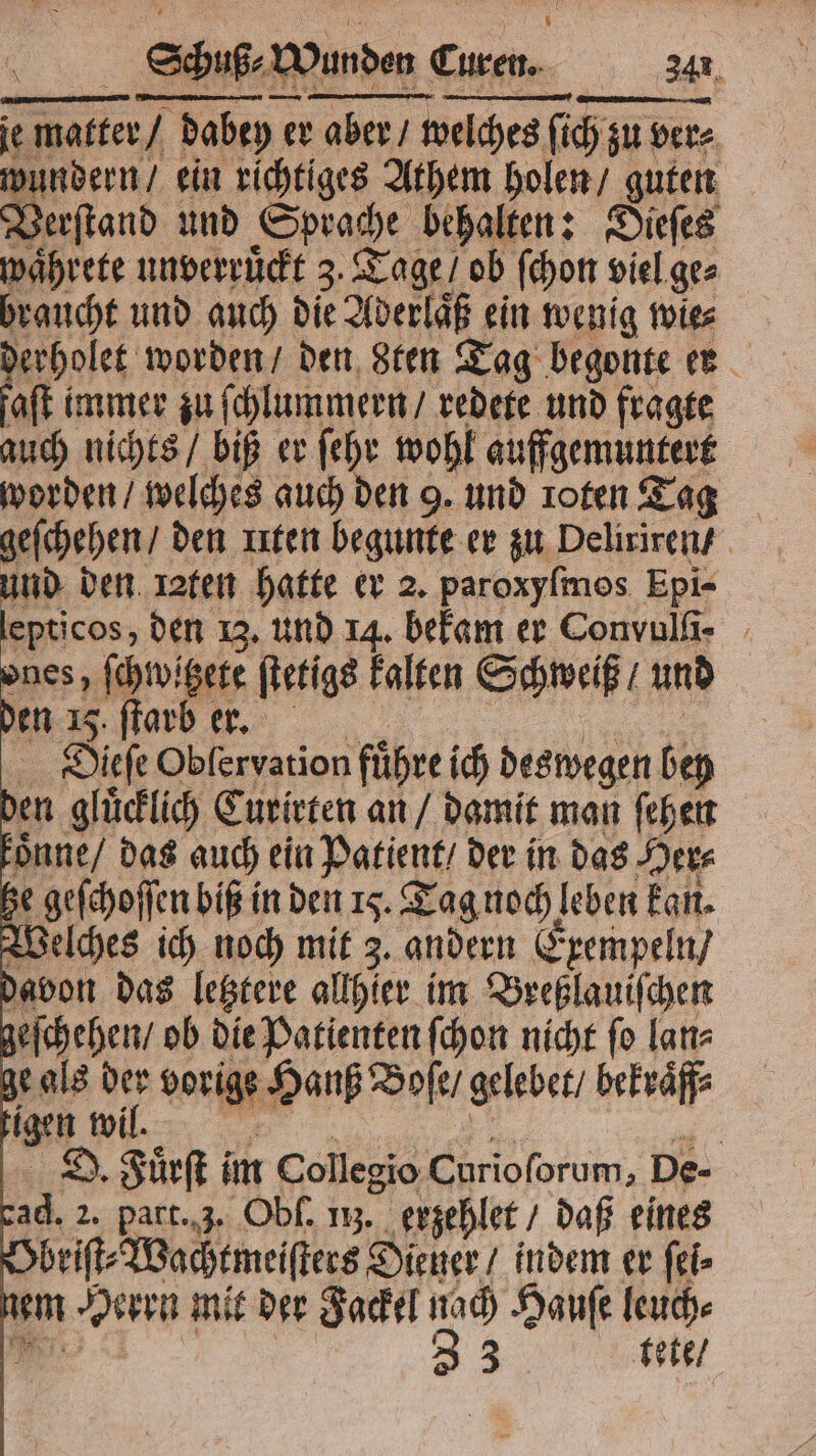 je matter / dabey er aber / welches ſich zu ver⸗ wundern / ein richtiges Athem holen / guten Verſtand und Sprache behalten: Dieſes waͤhrete unverruͤckt 3. Tage / ob ſchon viel ge⸗ braucht und auch die Aderlaͤß ein wenig wie⸗ derholet worden / den 8ten Tag begonte er faſt immer zu ſchlummern / redete und fragte auch nichts / biß er ſehr wohl auffgemuntert worden / welches auch den 9. und roten Tag geſchehen / den uten begunte er zu Deliriren / und den raten hatte er 2. paroxyſmos Epi- lepticos, den 13. und 14. bekam er Convulli- ones, ſchwitzete ſtetigs kalten Schweiß / und den 85 e 5 Dieſe Obleryation führe ich deswegen bey den gluͤcklich Curirten an / damit man ſehen oͤnne / das auch ein Patient / der in das Her⸗ he geſchoſſen biß in den 15. Tag noch leben kan. Welches ich noch mit 3. andern Exempeln / davon das letztere allhier im Breßlauiſchen geſchehen / ob die Patienten ſchon nicht fo lan⸗ ge als der vorige Hanß Boſe / gelebet / bekraͤff⸗ tigen wil. Br . en D. Fuͤrſt im Collegio Curioſorum, De- cad. 2. part. 3. Obſ. 113. erzehlet / daß eines Obriſt⸗Wachtmeiſters Diener / indem er ſei⸗ nem Herrn mit der Fackel nach Hauſe leuch⸗ RT. | 33 tete /