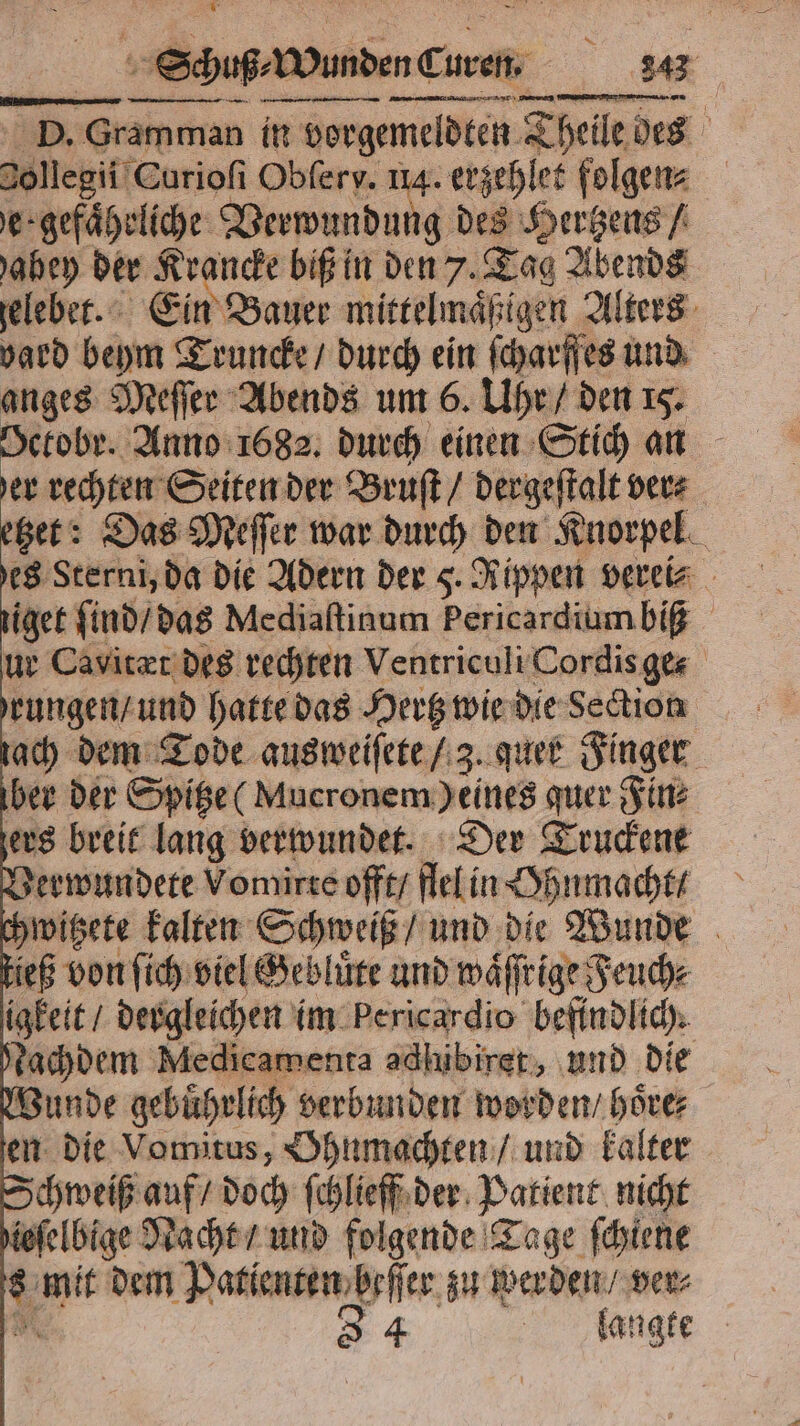 P. che man in vorgemeldten Seile des 0llegi i Curioſi Obferv. 114. erzehlet folgen⸗ gefährliche: Verwundung des Hertzens / abey der Krancke biß in den 7. Tag Abends zelebet. Ein Bauer mittelmaͤſtigen Alters yard beym Truncke / durch ein ſcharſfes und anges Meſſer Abends um 6. Uhr / den 15. OGekobr. Anno 1682. durch einen Stich an er rechten Seiten der Bruſt / dergeſtalt ver⸗ tzet: Das Meſſer war durch den Knorpel es Sterni, da die Adern der 5. Rippen vereis tiget ſind / das Mediaſtinum Pericardiumbiß ur Cavitæt des rechten Ventriculi Cordis ge- rungen / und hatte das Hertz wie die Section tach dem Tode ausweiſete / 3. quer Finger ber der Spitze Mucronem) eines quer Fin: ers breit lang verwundet. Der Truckene Verwundete Vomirte offt / flel in Ohnmacht / chwitzete — erh und die Wunde tieß von ſich viel Gebluͤte und waͤſſrige Feuch⸗ igkeit / dergleichen im Pericardio befindlich. Nachdem Medicamenta adhibiret, und die Wunde gebuͤhrlich verbunden worden / hoͤre⸗ en die Vomitus, Ohnmachten / und kalter Schweiß auf / doch ſchlieff der Patient, nicht efelbige Nacht / und folgende Tage ſchiene 5 mit dem Patienten beff er zu werden / ver⸗ 3 4 langte ER