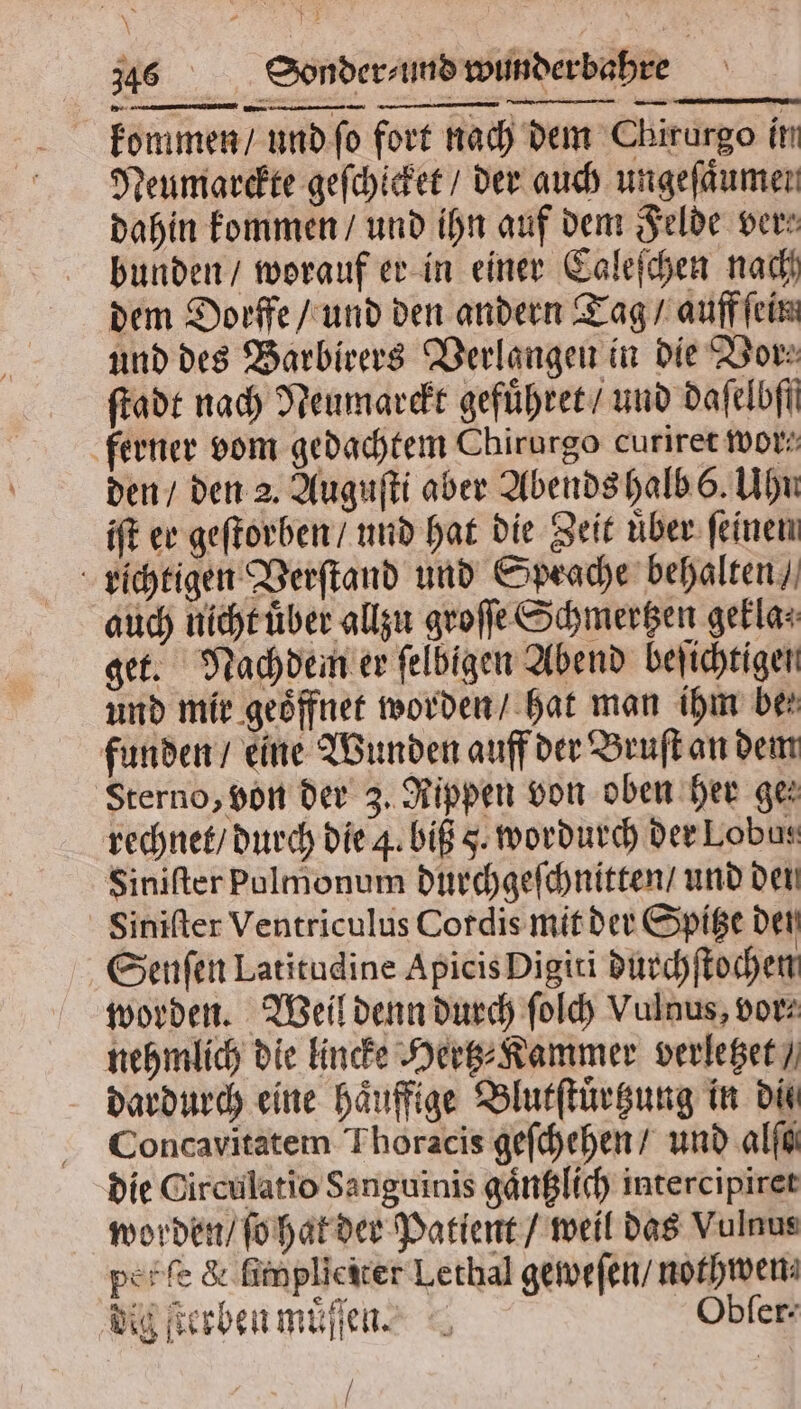 kommen / und ſo fort nach dem Chirurgo im Neumarckte geſchicket / der auch ungefäumen dahin kommen / und ihn auf dem Felde ver⸗ bunden / worauf er in einer Caleſchen nach dem Dorffe/ und den andern Tag / auff ſein und des Barbirers Verlangen in die Vor⸗ ſtadt nach Neumarckt gefuͤhret / und daſelbff ferner vom gedachtem Chirurgo curiret wor“ den / den 2. Auguſti aber Abends halb 6. Uhn iſt ee geſtorben / und hat die Zeit uͤber ſeinen richtigen Verſtand und Sprache behalten / auch nicht uͤber allzu groſſe Schmertzen gekla⸗ get. Nachdem er ſelbigen Abend beſichtigen und mie geöffnet worden / hat man ihm bei funden / eine Wunden auff der Bruſt an dem Sterno, von der 3. Rippen von oben her ge⸗ rechnet / durch die 4. biß 5. wordurch deeLobus Siniſter pulmonum durchgeſchnitten / und den Siniſter Ventriculus Cordis mit der Spitze den Senſen Latitudine Apicis Digiti durchſtochen worden. Weil denn durch ſolch Vulnus, vor⸗ nehmlich die lincke Hertz⸗ Kammer verletzet / dardurch eine haͤuffige Blutſtuͤrtzung in dit Concavitatem Thoracis geſchehen / und alſa⸗ die Circulatio Sanguinis gaͤntzlich intercipiret worden / ſo hat der Patient / weil das Vulnus per ſe &amp; ſimplieiter Lethal geweſen / nothwen⸗ dig ſterben muͤſſen. Obſer⸗