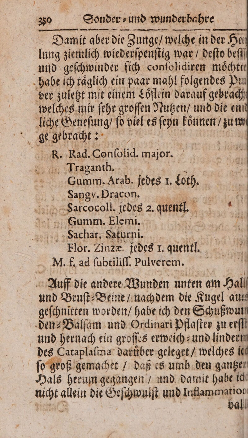 # „ER Sonder ⸗ und wunderbahre 63 — ——V— — — — — Damit aber die Zunge / welche in in der He: lung ziemlich wiederſpenſtig war / deſto befji und geſchwinder ſich conſolidiren moͤchter habe ich taͤglich ein paar mahl folgendes Pu ber zuletzt mit einem Loͤflein darauf gebrach welches mir fehr groſſen Nutzen / und die en liche Benefung/ fo viel es ER koͤnnen / 1 R. Rad. Conſolid. major. 2 115 Traganth. — SGumm. Arab. jedes I. ech. a Sangv. Dracon. ER; FSarcocoll. jedes 2. Lug, . Summ. Elemi. 5 achat. Saturni. i Flor. Zinze. jedes 1, fact Mi M. f. ad ſubtiliſſ Pulverem. Auff die andere Wunden unten am Hall und Bruſt⸗Beine / nachdem die Kugel aus geſchnitten worden / habe ich den Schußwun den⸗Balſam und Ordinari Pflaſter zu erfll und hernach ein groſſes erweich⸗ und lindern des Cataplaſma daruber geleget / welches IK ſo groß gemachet / daß es umb den ganger Hals herum gegangen / und damit habe ic 45 allein die Geſchwuiſt und e a all